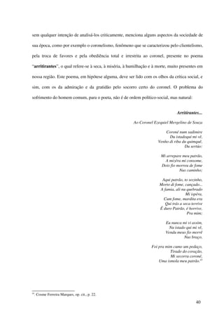 sem qualquer intenção de analisá-los criticamente, menciona alguns aspectos da sociedade de

sua época, como por exemplo o coronelismo, fenômeno que se caracterizou pelo clientelismo,

pela troca de favores e pela obediência total e irrestrita ao coronel, presente no poema

“arritirantes”, o qual refere-se à seca, à miséria, à humilhação e à morte, muito presentes em

nossa região. Este poema, em hipótese alguma, deve ser lido com os olhos da crítica social, e

sim, com os da admiração e da gratidão pelo socorro certo do coronel. O problema do

sofrimento do homem comum, para o poeta, não é de ordem político-social, mas natural:


                                                                                Arritirantes...

                                                        Ao Coronel Ezequiel Mergelino de Souza

                                                                         Coroné num sadimire
                                                                           Du istadoqui mi vê,
                                                                     Venho di riba du quimquê,
                                                                                    Du sertúo:

                                                                       Mi arrepare meu patrão,
                                                                         A mizéra mi consome,
                                                                       Dois fio morreu de fome
                                                                                 Nus caminho;

                                                                       Aqui patrão, to sozinho,
                                                                      Morto di fome, cançado...
                                                                      A famia, ali nu quebrado
                                                                                     Mi ispéra,
                                                                        Cum fome, mardita era
                                                                         Qui trás a seca terrive
                                                                      É duro Patrão, é horrive,
                                                                                      Pra mim;

                                                                         Eu nunca mi vi assim,
                                                                           Nu istado qui mi vê,
                                                                         Vendu meus fio morrê
                                                                                    Nus braço,

                                                                 Foi pra mim cumo um pedaço,
                                                                           Tirado do coração,
                                                                           Mi secorra coroné,
                                                                     Uma ismola meu patrão.45




45
     . Cosme Ferreira Marques, op. cit., p. 22.

                                                                                            40
 