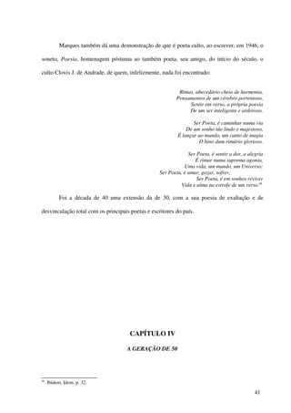 Marques também dá uma demonstração de que é poeta culto, ao escrever, em 1946, o

soneto, Poesia, homenagem póstuma ao também poeta, seu amigo, do início do século, o

culto Clovis J. de Andrade, de quem, infelizmente, nada foi encontrado:


                                                           Rimas, abecedário cheio de harmonia,
                                                          Pensamentos de um cérebro portentoso,
                                                               Sentir em verso, a própria poesia
                                                               De um ser inteligente e ardoroso.

                                                                  Ser Poeta, é caminhar numa via
                                                               De um sonho tão lindo e majestoso,
                                                           É lançar ao mundo, um canto de magia
                                                                    O hino dum rimário glorioso.

                                                                Ser Poeta, é sentir a dor, a alegria
                                                                   É rimar numa suprema agonia,
                                                              Uma vida, um mundo, um Universo;
                                                   Ser Poeta, é amar, gozar, sofrer,
                                                                    Ser Poeta, é em sonhos reviver
                                                             Vida e alma na estrofe de um verso.46

            Foi a década de 40 uma extensão da de 30, com a sua poesia de exaltação e de

desvinculação total com os principais poetas e escritores do país.




                                       CAPÍTULO IV

                                      A GERAÇÃO DE 50




46
     . Ibidem, Idem, p. 32.

                                                                                                41
 