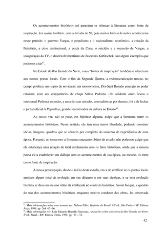 Os acontecimentos históricos até pareciam se oferecer à literatura como fonte de

inspiração. Foi assim, também, com a década de 50, pois muitos fatos relevantes aconteceram

nesse período: o governo Vargas, o populismo e o nacionalismo econômico, a criação da

Petrobrás, a crise institucional, a perda da Copa, o suicídio e a sucessão de Vargas, a

inauguração da TV, o desenvolvimentismo de Juscelino Kubitschek, são alguns exemplos que

podemos citar47.

        No Estado do Rio Grande do Norte, essas “fontes de inspiração” também se ofereciam

aos nossos poetas locais. Com o fim da Segunda Guerra, a redemocratização trouxe, no

campo político, um sopro de novidade: um mossoroense, Dix-Sept Rosado emergiu ao poder

estadual, com seu companheiro de chapa Sílvio Pedroza. Um acidente aéreo levou o

intelectual Pedroza ao poder, e uma de suas atitudes, contraditórias por demais, foi a de fechar

o jornal oficial A República, grande incentivador da cultura no Estado48.

        Ao nosso ver, não se pode, em hipótese alguma, exigir que a literatura narre os

acontecimentos históricos. Nesse sentido, ela tem uma maior liberdade, podendo construir

idéias, imagens, quadros que se afastem por completo do universo de experiências de uma

época. Portanto, ao tomarmos a literatura enquanto objeto de estudo, não podemos exigir que

ela estabeleça uma relação de total atrelamento com os fatos históricos, ainda que a mesma

possa vir a estabelecer um diálogo com os acontecimentos de sua época, ou mesmo, os tome

como fonte de inspiração.

        A nossa preocupação, desde o início deste estudo, era a de verificar se os poetas locais

emitiam algum sinal de evolução em seu discurso e em suas técnicas, e se essa evolução

literária se dava no mesmo ritmo da verificada no contexto histórico. Assim foi que, a questão

do uso dos acontecimentos históricos enquanto motivo condutor das obras, foi observada


47
   . Mais informações sobre esse assunto ver: Nelson Pillet, História do Brasil, 18ª ed., São Paulo – SP: Editora
Ática, 1996. pp. 264 -65 -66.
48
   . Mais informações ver: Luiz Eduardo Brandão Suassuna, Anotações sobre a história do Rio Grande do Norte,
2ª ed., Natal – RN: Editora Clima, 1998. pp. 33 – 34.

                                                                                                            42
 