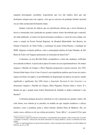 enquanto preocupação secundária. Logicamente que isso não implica dizer que não

destinamos atenção para este aspecto, visto que no universo da produção literária nacional

isso já vinha acontecendo há bastante tempo.

         Sempre à procura de indícios que nos permitissem afirmar que a nossa literatura já

havia se sintonizado com a praticada nos grandes centros, fomos descobrindo que o material,

até então publicado, só tratava do desenvolvimento econômico e social da nossa cidade, tais

como a criação da Escola Normal Regional, do Hospital Maternidade Ana Bezerra, do

Ginásio Comercial, do Trairi Clube, a construção da ponte Centro-Paraíso, a fundação do

SESP. Algumas evoluções políticas, como a emancipação política de Lajes Pintadas, de São

Bento do Trairi e de Tangará, pertencentes ao município de Santa Cruz49.

         A literatura, no eixo Rio-São Paulo, acompanhava o ritmo das mudanças verificadas

nessa década no Brasil. A poesia dessa época foi muito rica em experimentalismos. Os irmãos

Augusto e Haroldo de Campos e Décio Pignatari propuseram a poesia concreta. Em 1954,

Ferreira Gular lança o livro A luta Corporal, com experiências poéticas que levam em conta o

espaço em branco do papel e as possibilidades de diagramação da palavra em poesia, unindo

significado e significante. Em 1956, houve a Exposição Nacional de Arte Concreta e se

destacaram Augusto e Haroldo de Campos, Décio Pignatari, Ferreira Gular e outros. É a

década em que o grande poeta Carlos Drummond de Andrade se dedica totalmente à arte

literária50.

         A literatura potiguar procurava sintonizar-se com a praticada nos grandes centros. De

certa forma, essa sintonia já se percebia, na medida em que surgiam estudiosos e críticos

literários, como o jornalista, poeta e crítico literário Antônio Pinto de Medeiros. Ele, em

muitos casos, utilizava-se de sua coluna provocativa “Santo Ofício”, no jornal O Poti, para

49
    Entrevistamos o senhor José Bezerra, historiador e contemporâneo dessa década, e dele ouvimos que os jornais
A centelha e O Pif-Paf “noticiavam com muito entusiasmo os avanços políticos, sociais e econômicos da nossa
cidade.”
50
   . Sobre os experimentalismos na poesia desse período, o leitor encontrará mais elementos em Clenir Bellezi de
Oliveira, op. cit., p. 558.

                                                                                                           43
 