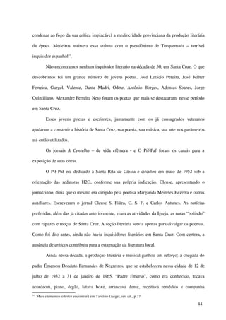 condenar ao fogo da sua crítica implacável a mediocridade provinciana da produção literária

da época. Medeiros assinava essa coluna com o pseudônimo de Torquemada – terrível

inquisidor espanhol51.

            Não encontramos nenhum inquisidor literário na década de 50, em Santa Cruz. O que

descobrimos foi um grande número de jovens poetas. José Letácio Pereira, José Iválter

Ferreira, Gurgel, Valente, Dante Madri, Odete, Antônio Borges, Adonias Soares, Jorge

Quintiliano, Alexandre Ferreira Neto foram os poetas que mais se destacaram nesse período

em Santa Cruz.

            Esses jovens poetas e escritores, juntamente com os já consagrados veteranos

ajudaram a construir a história de Santa Cruz, sua poesia, sua música, sua arte nos parâmetros

até então utilizados.

            Os jornais A Centelha – de vida efêmera - e O Pif-Paf foram os canais para a

exposição de suas obras.

            O Pif-Paf era dedicado à Santa Rita de Cássia e circulou em maio de 1952 sob a

orientação das redatoras H2O, conforme sua própria indicação. Cleuse, apresentando o

jornalzinho, dizia que o mesmo era dirigido pela poetisa Margarida Meireles Bezerra e outras

auxiliares. Escreveram o jornal Cleuse S. Fiúza, C. S. F. e Carlos Antunes. As notícias

preferidas, além das já citadas anteriormente, eram as atividades da Igreja, as notas “bolindo”

com rapazes e moças de Santa Cruz. A seção literária servia apenas para divulgar os poemas.

Como foi dito antes, ainda não havia inquisidores literários em Santa Cruz. Com certeza, a

ausência de críticos contribuiu para a estagnação da literatura local.

            Ainda nessa década, a produção literária e musical ganhou um reforço: a chegada do

padre Émerson Deodato Fernandes de Negreiros, que se estabelecera nessa cidade de 12 de

julho de 1952 a 31 de janeiro de 1965. “Padre Emerso”, como era conhecido, tocava

acordeom, piano, órgão, lutava boxe, arrancava dente, receitava remédios e compunha
51
     . Mais elementos o leitor encontrará em Tarcísio Gurgel, op. cit., p.77.

                                                                                           44
 