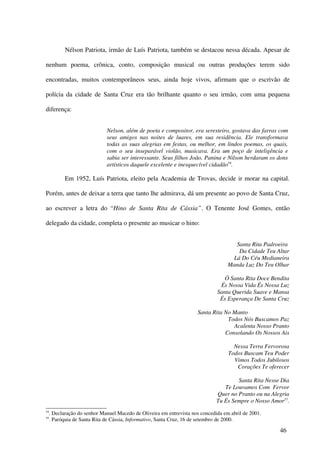 Nélson Patriota, irmão de Luís Patriota, também se destacou nessa década. Apesar de

nenhum poema, crônica, conto, composição musical ou outras produções terem sido

encontradas, muitos contemporâneos seus, ainda hoje vivos, afirmam que o escrivão de

polícia da cidade de Santa Cruz era tão brilhante quanto o seu irmão, com uma pequena

diferença:


                              Nelson, além de poeta e compositor, era seresteiro, gostava das farras com
                              seus amigos nas noites de luares, em sua residência. Ele transformava
                              todas as suas alegrias em festas, ou melhor, em lindos poemas, os quais,
                              com o seu inseparável violão, musicava. Era um poço de inteligência e
                              sabia ser interessante. Seus filhos João, Panina e Nilson herdaram os dons
                              artísticos daquele excelente e inesquecível cidadão54.

            Em 1952, Luís Patriota, eleito pela Academia de Trovas, decide ir morar na capital.

Porém, antes de deixar a terra que tanto lhe admirava, dá um presente ao povo de Santa Cruz,

ao escrever a letra do “Hino de Santa Rita de Cássia”. O Tenente José Gomes, então

delegado da cidade, completa o presente ao musicar o hino:


                                                                                       Santa Rita Padroeira
                                                                                        Da Cidade Teu Altar
                                                                                      Lá Do Céu Medianeira
                                                                                    Manda Luz Do Teu Olhar

                                                                                  Ó Santa Rita Doce Bendita
                                                                                És Nossa Vida És Nossa Luz
                                                                               Santa Querida Suave e Mansa
                                                                                És Esperança De Santa Cruz

                                                                      Santa Rita No Manto
                                                                                  Todos Nós Buscamos Paz
                                                                                    Acalenta Nosso Pranto
                                                                                 Consolando Os Nossos Ais

                                                                                      Nessa Terra Fervorosa
                                                                                    Todos Buscam Teu Poder
                                                                                      Vimos Todos Jubilosos
                                                                                       Corações Te oferecer

                                                                                       Santa Rita Nesse Dia
                                                                                  Te Louvamos Com Fervor
                                                                               Quer no Pranto ou na Alegria
                                                                               Tu És Sempre o Nosso Amor55.
54
     . Declaração do senhor Manuel Macedo de Oliveira em entrevista nos concedida em abril de 2001.
55
     . Paróquia de Santa Rita de Cássia, Informativo, Santa Cruz, 16 de setembro de 2000.

                                                                                                       46
 