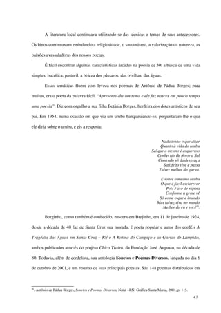 A literatura local continuava utilizando-se das técnicas e temas de seus antecessores.

Os hinos continuavam embalando a religiosidade, o saudosismo, a valorização da natureza, as

paixões avassaladoras dos nossos poetas.

            É fácil encontrar algumas características árcades na poesia de 50: a busca de uma vida

simples, bucólica, pastoril, a beleza dos pássaros, das ovelhas, das águas.

            Essas temáticas fluem com leveza nos poemas de Antônio de Pádua Borges; para

muitos, era o poeta da palavra fácil. “Apresente-lhe um tema e ele faz nascer em pouco tempo

uma poesia”, Diz com orgulho a sua filha Betânia Borges, herdeira dos dotes artísticos de seu

pai. Em 1954, numa ocasião em que viu um urubu banqueteando-se, perguntaram-lhe o que

ele diria sobre o urubu, e eis a resposta:


                                                                                      Nada tenho o que dizer
                                                                                      Quanto à vida do urubu
                                                                                Sei que o mesmo é asqueroso
                                                                                    Conhecido de Norte a Sul
                                                                                    Comendo só da desgraça
                                                                                       Satisfeito vive e passa
                                                                                     Talvez melhor do que tu.

                                                                                      E sobre o mesmo urubu
                                                                                     O que é fácil esclarecer
                                                                                         Pois é ave de rapina
                                                                                         Conforme a gente vê
                                                                                     Só come o que é imundo
                                                                                    Mas talvez viva no mundo
                                                                                       Melhor do eu e você56.

            Borginho, como também é conhecido, nascera em Brejinho, em 11 de janeiro de 1924,

desde a década de 40 faz de Santa Cruz sua morada, é poeta popular e autor dos cordéis A

Tragédia das Águas em Santa Cruz – RN e A Rotina do Cangaço e as Garras de Lampião,

ambos publicados através do projeto Chico Traíra, da Fundação José Augusto, na década de

80. Todavia, além de cordelista, sua antologia Sonetos e Poemas Diversos, lançada no dia 6

de outubro de 2001, é um resumo de suas principais poesias. São 148 poemas distribuídos em



56
     . Antônio de Pádua Borges, Sonetos e Poemas Diversos, Natal –RN: Gráfica Santa Maria, 2001, p. 115.

                                                                                                           47
 