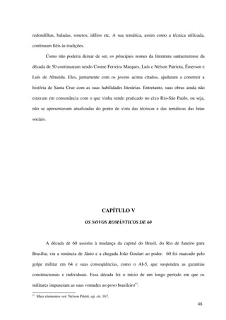 redondilhas, baladas, sonetos, idílios etc. A sua temática, assim como a técnica utilizada,

continuam fiéis às tradições.

            Como não poderia deixar de ser, os principais nomes da literatura santacruzense da

década de 50 continuaram sendo Cosme Ferreira Marques, Luís e Nelson Patriota, Émerson e

Luís de Almeida. Eles, juntamente com os jovens acima citados, ajudaram a construir a

história de Santa Cruz com as suas habilidades literárias. Entretanto, suas obras ainda não

estavam em consonância com o que vinha sendo praticado no eixo Rio-São Paulo, ou seja,

não se apresentavam atualizadas do ponto de vista das técnicas e das temáticas das lutas

sociais.




                                                   CAPÍTULO V

                                       OS NOVOS ROMÂNTICOS DE 60



            A década de 60 assistiu à mudança da capital do Brasil, do Rio de Janeiro para

Brasília; viu a renúncia de Jânio e a chegada João Goulart ao poder. 60 foi marcado pelo

golpe militar em 64 e suas conseqüências, como o AI-5, que suspendeu as garantias

constitucionais e individuais. Essa década foi o início de um longo período em que os

militares impuseram as suas vontades ao povo brasileiro57.

57
     . Mais elementos ver: Nelson Piletti, op. cit. 167.

                                                                                          48
 