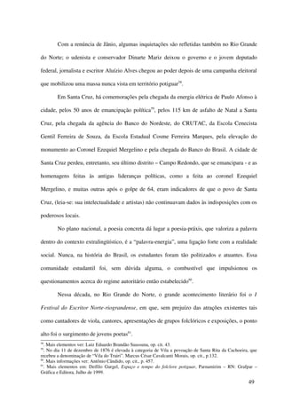 Com a renúncia de Jânio, algumas inquietações são refletidas também no Rio Grande

do Norte; o udenista e conservador Dinarte Mariz deixou o governo e o jovem deputado

federal, jornalista e escritor Aluízio Alves chegou ao poder depois de uma campanha eleitoral

que mobilizou uma massa nunca vista em território potiguar58.

        Em Santa Cruz, há comemorações pela chegada da energia elétrica de Paulo Afonso à

cidade, pelos 50 anos de emancipação política59, pelos 115 km de asfalto de Natal a Santa

Cruz, pela chegada da agência do Banco do Nordeste, do CRUTAC, da Escola Cenecista

Gentil Ferreira de Souza, da Escola Estadual Cosme Ferreira Marques, pela elevação do

monumento ao Coronel Ezequiel Mergelino e pela chegada do Banco do Brasil. A cidade de

Santa Cruz perdeu, entretanto, seu último distrito – Campo Redondo, que se emancipara - e as

homenagens feitas às antigas lideranças políticas, como a feita ao coronel Ezequiel

Mergelino, e muitas outras após o golpe de 64, eram indicadores de que o povo de Santa

Cruz, (leia-se: sua intelectualidade e artistas) não continuavam dados às indisposições com os

poderosos locais.

        No plano nacional, a poesia concreta dá lugar a poesia-práxis, que valoriza a palavra

dentro do contexto extralingüístico, é a “palavra-energia”, uma ligação forte com a realidade

social. Nunca, na história do Brasil, os estudantes foram tão politizados e atuantes. Essa

comunidade estudantil foi, sem dúvida alguma, o combustível que impulsionou os

questionamentos acerca do regime autoritário então estabelecido60.

        Nessa década, no Rio Grande do Norte, o grande acontecimento literário foi o I

Festival do Escritor Norte-riograndense, em que, sem prejuízo das atrações existentes tais

como cantadores de viola, cantores, apresentações de grupos folclóricos e exposições, o ponto

alto foi o surgimento de jovens poetas61.
58
   . Mais elementos ver: Luiz Eduardo Brandão Suassuna, op. cit. 43.
59
   . No dia 11 de dezembro de 1876 é elevada à categoria de Vila a povoação de Santa Rita da Cachoeira, que
recebeu a denominação de “Vila do Trairi”. Marcus César Cavalcanti Morais, op. cit., p.132.
60
   . Mais informações ver: Antônio Cândido, op. cit., p. 457.
61
   . Mais elementos em: Deífilo Gurgel, Espaço e tempo do folclore potiguar, Parnamirim – RN: Grafpar –
Gráfica e Editora, Julho de 1999.

                                                                                                      49
 