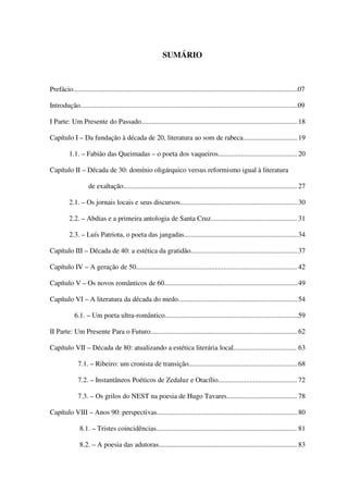 SUMÁRIO



Prefácio................................................................................................................................07

Introdução............................................................................................................................09

I Parte: Um Presente do Passado......................................................................................... 18

Capítulo I – Da fundação à década de 20, literatura ao som de rabeca............................... 19

          1.1. – Fabião das Queimadas – o poeta dos vaqueiros............................................. 20

Capítulo II – Década de 30: domínio oligárquico versus reformismo igual à literatura

                    de exaltação................................................................................................... 27

          2.1. – Os jornais locais e seus discursos................................................................... 30

          2.2. – Abdias e a primeira antologia de Santa Cruz................................................. 31

          2.3. – Luís Patriota, o poeta das jangadas.................................................................34

Capítulo III – Década de 40: a estética da gratidão.............................................................37

Capítulo IV – A geração de 50............................................................................................ 42

Capítulo V – Os novos românticos de 60............................................................................ 49

Capítulo VI – A literatura da década do medo.................................................................... 54

             6.1. – Um poeta ultra-romântico............................................................................59

II Parte: Um Presente Para o Futuro....................................................................................62

Capítulo VII – Década de 80: atualizando a estética literária local.................................... 63

               7.1. – Ribeiro: um cronista de transição.............................................................. 68

               7.2. – Instantâneos Poéticos de Zedaluz e Otacílio............................................. 72

               7.3. – Os grilos do NEST na poesia de Hugo Tavares........................................ 78

Capítulo VIII – Anos 90: perspectivas................................................................................ 80

                8.1. – Tristes coincidências................................................................................ 81

                8.2. – A poesia das adutoras............................................................................... 83


                                                                                                                                         5
 