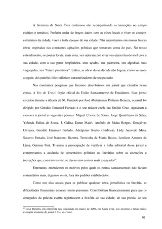A literatura de Santa Cruz continuou não acompanhando as inovações no campo

estético e temático. Preferiu andar de braços dados com as elites locais e viver os avanços

estruturais da cidade, viver a belle époque de sua cidade. Não encontramos em nossas buscas

obras inspiradas nas constantes agitações políticas que tomavam conta do país. No nosso

entendimento, os poetas locais, mais uma, vez optaram por viver sua eterna lua-de-mel com a

sua cidade, com a sua gente hospitaleira, seus açudes, sua padroeira, seu algodoal, suas

vaquejadas, seu “futuro promissor”. Enfim, as obras dessa década não fogem, como veremos

a seguir, dos padrões lírico-ufânicos caracterizadores de seu passado.

        Nas constantes pesquisas que fizemos, descobrimos um jornal que circulou nessa

época, A Voz do Trairi, órgão oficial da União Santacruzense de Estudantes. Esse jornal

circulou durante a década de 60. Fundado por José Abderraman Pinheiro Bezerra, o jornal foi

dirigido por Geraldo Emanuel Furtado e o seu redator-chefe era Onildo Cruz. Ajudaram a

escrever o jornal as seguintes pessoas: Miguel Cosme de Sousa, Jorge Quintiliano da Silva,

Yolanda Eulina de Sousa, J. Galisa, Dante Madri, Antônio de Pádua Borges, Gonçalves

Oliveira, Geraldo Emanuel Furtado, Adelgimar Rocha (Barbosa), Lêdy Azevedo Maia,

Socorro Furtado, José Nazareno Bezerra, Terezinha de Maria Bastos, Lenilson Antunes de

Lima, German Furt. Tivemos a preocupação de verificar a linha editorial desse jornal e

comprovamos a ausência de comentários políticos ou literários sobre as alterações e

inovações que, constantemente, se davam nos centros mais avançados62.

        Entretanto, entendemos os motivos pelos quais os poetas santacruzenses não faziam

comentários mais, digamos assim, fora dos padrões estabelecidos.

        Como nos dias atuais, para se publicar qualquer obra, jornalística ou literária, as

dificuldades financeiras estavam muito presentes. Contribuíram financeiramente para que os

abnegados da palavra escrita registrassem a história de sua cidade, de sua poesia, de seu


62
 . José Bezerra, em entrevista nos concedida em março de 2001, em Santa Cruz, nos mostrou o talvez único
exemplar existente do jornal A Voz do Trairi.

                                                                                                    50
 