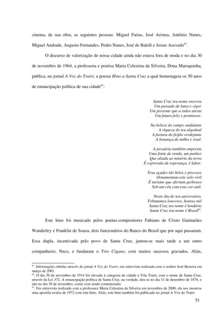 cinema, de sua obra, as seguintes pessoas: Miguel Farias, José Aristeu, Antônio Nunes,

Miguel Andrade, Augusto Fernandes, Pedro Nunes, José de Balelê e Josias Azevedo63.

        O discurso de valorização de nossa cidade ainda não estava fora de moda e no dia 30

de novembro de 1964, a professora e poetisa Maria Celestina da Silveira, Dona Maroquinha,

publica, no jornal A Voz do Trairi, a poesia Hino a Santa Cruz a qual homenageia os 50 anos

de emancipação política de sua cidade64:


                                                                              Santa Cruz teu nome encerra
                                                                               Um passado de lutas e vigor
                                                                             Um presente que a todos atesta
                                                                               Um futuro feliz e promissor.

                                                                              Na beleza do campo ondulante
                                                                                   A riqueza do teu algodoal
                                                                               A fartura do feijão verdejante
                                                                                 A bonança do milho e sisal.

                                                                              A pecuária também empresta
                                                                            Uma fonte de renda, um penhor
                                                                            Que aliada ao minério da terra
                                                                         É expressão de esperança, é labor.

                                                                            Teus açudes tão belos e piscosos
                                                                                 Ornamentam este solo viril
                                                                            É turismo que ofertam garbosos
                                                                              Sob um céu com esta cor anil.

                                                                                Neste dia do teu aniversário,
                                                                            Tributamos louvores, honras mil
                                                                             Santa Cruz teu nome é lendário
                                                                             Santa Cruz teu nome é Brasil65.

        Este hino foi musicado pelos poetas-compositores Fabiano de Cristo Guimarães

Wanderley e Franklin de Souza, dois funcionários do Banco do Brasil que por aqui passaram.

Essa dupla, incentivada pelo povo de Santa Cruz, juntou-se mais tarde a um outro

companheiro, Neco, e fundaram o Trio Cigano, com muitos sucessos gravados. Aliás,


63
   . Informações obtidas através do jornal A Voz do Trairi, em entrevista realizada com o senhor José Bezerra em
março de 2001.
64
   . O dia 30 de novembro de 1914 foi elevada à categoria de cidade a Vila Trairi, com o nome de Santa Cruz,
através da Lei 372. A emancipação política de Santa Cruz, na verdade, deu-se no dia 11 de dezembro de 1876, e
não no dia 30 de novembro, como vem sendo comemorado.
65
   . Em entrevista realizada com a professora Maria Celestina da Silveira em novembro de 2000, ela nos mostrou
uma apostila avulsa de 1972 com este hino. Aliás, este hino também foi publicado no jornal A Voz do Trairi.

                                                                                                           51
 