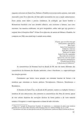 enquanto estiveram em Santa Cruz, Fabiano e Franklin escreveram muitos poemas, mais tarde

musicados como Terra Querida, de forte apelo nacionalista (no caso a nação santacruzense).

Esses poetas eram dados a poesias românticas, de exaltação, que fazem lembrar o

Romantismo brasileiro com seus arroubos ufânicos, seus exotismos e farturas, suas cores

nacionais, sua natureza exuberante, seu povo hospitaleiro, enfim, tudo que seja gracioso e

original, bem à Gonçalves Dias66. O hino Terra Querida, de autoria de Fabiano e Franklin, foi

composto em 1966, mas ainda hoje é cantado nesta cidade:


                                                                            Ó gente, que terra boa tem aqui
                                                                                 Tanta fartura, tanta beleza
                                                                                                 Meu Trairi.
                                                                                    Santa Cruz hospitaleira
                                                                                       Cidade luz soberana
                                                                                       Santa Rita padroeira
                                                                                        Todo povo se ufana
                                                                                Santa Cruz das vaquejadas
                                                                                   Das noites de seresteiros
                                                                               Santa Cruz com seus açudes
                                                                                E os passeios domingueiros
                                                                                    O banho bom do Alívio
                                                                               E da piscina do Umbuzeiro67

        As características da literatura local na década de 60, não são muito diferentes das

características da literatura das décadas anteriores, como o bucolismo, e a supervalorização

das emoções pessoais.

        Constatamos que houve, nessa geração, um constante transitar de formas e de

temáticas que remontam os fazeres poéticos Trovadorescos, Clássicos, Neoclássicos e

Românticos.

        A literatura de Santa Cruz, na década de 60, portanto, manteve as tradições formais e

temáticas de seus antecessores, não contrariou as características das obras de outrora, apesar

de seus artistas disporem das inovações técnicas da forma poética e de vasto material

temático. O respeito e o medo impuseram-se diante de tudo e de todos.

66
   . Poeta da 1ª geração do Romantismo brasileiro. O saudosismo e a valorização da pátria eram temáticas
preferidas por esse poeta. Mais elementos sobre Gonçalves Dias ver: Antônio Cândido, op. cit., p.367.
67
   . Encontramos esse hino em uma apostila avulsa de 1970 pertencente à professora Maria Celestina da Silveira.

                                                                                                          52
 