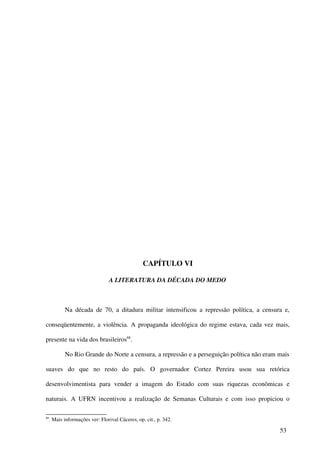 CAPÍTULO VI

                                 A LITERATURA DA DÉCADA DO MEDO



            Na década de 70, a ditadura militar intensificou a repressão política, a censura e,

conseqüentemente, a violência. A propaganda ideológica do regime estava, cada vez mais,

presente na vida dos brasileiros68.

            No Rio Grande do Norte a censura, a repressão e a perseguição política não eram mais

suaves do que no resto do país. O governador Cortez Pereira usou sua retórica

desenvolvimentista para vender a imagem do Estado com suas riquezas econômicas e

naturais. A UFRN incentivou a realização de Semanas Culturais e com isso propiciou o

68
     . Mais informações ver: Florival Cáceres, op. cit., p. 342.

                                                                                            53
 