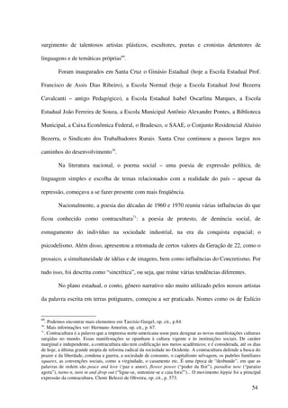 surgimento de talentosos artistas plásticos, escultores, poetas e cronistas detentores de

linguagens e de temáticas próprias69.

         Foram inaugurados em Santa Cruz o Ginásio Estadual (hoje a Escola Estadual Prof.

Francisco de Assis Dias Ribeiro), a Escola Normal (hoje a Escola Estadual José Bezerra

Cavalcanti – antigo Pedagógico), a Escola Estadual Isabel Oscarlina Marques, a Escola

Estadual João Ferreira de Souza, a Escola Municipal Antônio Alexandre Pontes, a Biblioteca

Municipal, a Caixa Econômica Federal, o Bradesco, o SAAE, o Conjunto Residencial Aluísio

Bezerra, o Sindicato dos Trabalhadores Rurais. Santa Cruz continuou a passos largos nos

caminhos do desenvolvimento70.

         Na literatura nacional, o poema social – uma poesia de expressão política, de

linguagem simples e escolha de temas relacionados com a realidade do país – apesar da

repressão, começava a se fazer presente com mais freqüência.

         Nacionalmente, a poesia das décadas de 1960 e 1970 reuniu várias influências do que

ficou conhecido como contracultura71: a poesia de protesto, de denúncia social, de

esmagamento do indivíduo na sociedade industrial, na era da conquista espacial; o

psicodelismo. Além disso, apresentou a retomada de certos valores da Geração de 22, como o

prosaico, a simultaneidade de idéias e de imagens, bem como influências do Concretismo. Por

tudo isso, foi descrita como “sincrética”, ou seja, que reúne várias tendências diferentes.

         No plano estadual, o conto, gênero narrativo não muito utilizado pelos nossos artistas

da palavra escrita em terras potiguares, começou a ser praticado. Nomes como os de Eulício


69
   . Podemos encontrar mais elementos em Tarcísio Gurgel, op. cit., p.84.
70
   . Mais informações ver: Hermano Amorim, op. cit., p. 67.
71
   . Contracultura é a palavra que a imprensa norte-americana usou para designar as novas manifestações culturais
surgidas no mundo. Essas manifestações se opunham à cultura vigente e às instituições sociais. De caráter
marginal e independente, a contracultura não tem codificação nos meios acadêmicos; e é considerada, até os dias
de hoje, a última grande utopia de reforma radical da sociedade no Ocidente. A contracultura defende a busca do
prazer e da liberdade, condena a guerra, a sociedade de consumo, o capitalismo selvagem, os padrões familiares
squares, as convenções sociais, como a virgindade, o casamento etc. É uma época de “desbunde”, em que as
palavras de ordem são peace and love (‘paz e amor), flower power (“poder da flor”), paradise now (“paraíso
agora”), turno n, turn in and drop out (“ligue-se, sintonize-se e caia fora!”)... O movimento hippie foi a principal
expressão da contracultura. Clenir Belezzi de Oliveira, op. cit., p. 573.

                                                                                                               54
 