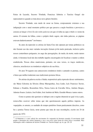 Farias de Lacerda, Socorro Trindade, Francisco Sobreira e Tarcísio Gurgel são

representativos quando se trata desse novo gênero literário.

        Socorro Trindade, sem medo de ousar na forma, corajosamente externou a sua

indignação com o atual momento político por que passava a nação brasileira e provocou a

censura ao lançar o livro Eu não tenho palavras em que só tinha na capa o título e o nome da

autora. O restante da folhas, como o próprio título sugere, não tinha palavras, as páginas

estavam dadaisticamente72 em branco.

        Se antes da repressão os artistas de Santa Cruz não optaram por temas polêmicos ou

não fizeram uso das mais variadas inovações formais já há muito praticada, inclusive pelos

nossos conterrâneos potiguares, no auge das perseguições, do medo, da morte, muito menos

ainda. A literatura local não deu trabalho àqueles encarregados de fiscalizar e manter a ordem

estabelecida. Nossas obras mantiveram, portanto, em seus versos, os traços medievais,

clássicos, neoclássicos ou românticos subjetivos de sua lírica.

        Os anos 70 seguem seus antecessores românticos lendo e cantando os poemas, cantos

e hinos que melhor traduziam suas tradicionais posturas líricas.

        Os artistas da palavra escrita e falada, responsáveis pela expressão desses sentimentos,

são Maria Celestina da Silveira (Dona Maroquinha), Joca Lindo, Luís Francisco Xavier,

Fabiano e Franklin, Rosemilton Silva, Teresa Lúcia de Carvalho Silva, Antônio Borges,

Adonias Soares, Letácio, José Iválter, José Antônio de Melo, Geraldo Moura e tantos outros.

        Como os poetas não queriam se indispor com o regime ditatorial no qual vivia o país,

restava-lhes escrever sobre temas que não questionassem aquela política imposta. As

vaquejadas, os amores, as saudades de tempos pretéritos foram poeticamente descritos, como

fez a poetisa Teresa Lúcia, neste poema que trata de suas recordações, escrito em 24 de

janeiro de 1972:
72
  . O Dadaísmo é o mais radical dos movimentos de vanguarda da literatura européia. O movimento dadá
propõe a destruição dos valores burgueses e usa o non-sense como forma de crítica feroz à sociedade. Mais
informações sobre o dadaísmo de Socorro Trindade ver: Tarcísio Gurgel, op. cit., pp. 128 -29

                                                                                                    55
 