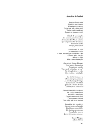 Santa Cruz da Saudade


               Te vejo tão diferente
             Já não és mais aquela
             Viveste épocas áureas
        Coisas que não voltam mais
           Vestiste trajes modernos
         Esqueceste teus ancestrais

            Cidade de recordações
      Dos homens de letra e cultura
     Do saudoso Seu Nô do cartório
     Que sempre nos fins de semana
                 Reunia em seu lar
              Amigos para cantar.

             Nestas horas de lazer
             Ao som do seu violão
Cosme Marques que é o mesmo Cocó
           Entoava belas canções
                   Solava o violão
           Com esmero e emoção.

       O professor Cosme Marques
           Com sua voz harmoniosa
               Executava a canção:
    “Cai a tarde tristonha e serena”
          Na vibração do seu violão
          Com carinho e satisfação.

            Seu Sinésio também era
          Homem de grande talento
         As melodias daquele tempo
           Cantava com sonoridade
          Que com o passar do anos
           Somente ficou a saudade.

      Vinham os Ferreiras de Sousa
            Dr. Odorico e Lourival
             Partilhar com alegria
          Daquele modesto festival
             Cantavam e recitavam
      Para todos que os escutavam.

         Santa Cruz dos trovadores
         Que nas noites enluaradas
           Dedilhavam seus violões
           Em dupla a acompanhar
               As melodias sonoras
        Que se dispunham a cantar.

                    Cosme Marques
                     E Luís Patriota

                                56
 