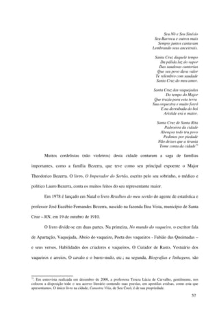 Seu Nô e Seu Sinésio
                                                                              Seu Barroca e outros mais
                                                                                Sempre juntos cantavam
                                                                             Lembrando seus ancestrais.

                                                                               Santa Cruz daquele tempo
                                                                                  Da pálida luz do vapor
                                                                                  Das saudosas cantorias
                                                                                 Que seu povo dava valor
                                                                               Te relembro com saudade
                                                                                Santa Cruz do meu amor.

                                                                              Santa Cruz das vaquejadas
                                                                                     Do tempo do Major
                                                                              Que trazia para esta terra
                                                                             Sua orquestra e muito forró
                                                                                  E na derrubada do boi
                                                                                    Aristide era o maior.

                                                                                Santa Cruz de Santa Rita
                                                                                    Padroeira da cidade
                                                                                  Abençoa todo teu povo
                                                                                    Pedimos por piedade
                                                                                 Não deixes que a tirania
                                                                                  Tome conta da cidade73

        Muitos cordelistas (não violeiros) desta cidade contaram a saga de famílias

importantes, como a família Bezerra, que teve como seu principal expoente o Major

Theodorico Bezerra. O livro, O Imperador do Sertão, escrito pelo seu sobrinho, o médico e

político Lauro Bezerra, conta os muitos feitos do seu representante maior.

        Em 1978 é lançado em Natal o livro Retalhos do meu sertão do agente de estatística e

professor José Euzébio Fernandes Bezerra, nascido na fazenda Boa Vista, município de Santa

Cruz – RN, em 19 de outubro de 1910.

        O livro divide-se em duas partes. Na primeira, No mundo do vaqueiro, o escritor fala

de Apartação, Vaquejada, Aboio do vaqueiro, Poeta dos vaqueiros - Fabião das Queimadas –

e seus versos, Habilidades dos criadores e vaqueiros, O Curador de Rasto, Vestuário dos

vaqueiros e arreios, O cavalo e o burro-mulo, etc.; na segunda, Biografias e linhagens, são



73
 . Em entrevista realizada em dezembro de 2000, a professora Tereza Lúcia de Carvalho, gentilmente, nos
colocou a disposição todo o seu acervo literário contendo suas poesias, em apostilas avulsas, como esta que
apresentamos. O único livro na cidade, Canastra Véia, de Seu Cocó, é de sua propriedade.

                                                                                                      57
 