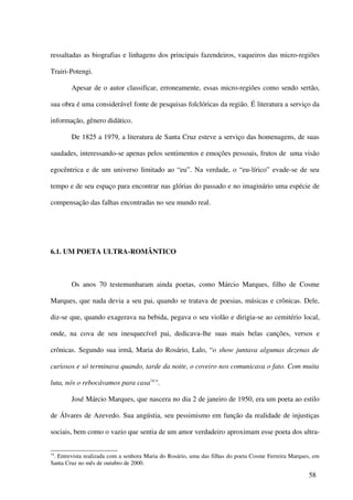 ressaltadas as biografias e linhagens dos principais fazendeiros, vaqueiros das micro-regiões

Trairi-Potengi.

        Apesar de o autor classificar, erroneamente, essas micro-regiões como sendo sertão,

sua obra é uma considerável fonte de pesquisas folclóricas da região. É literatura a serviço da

informação, gênero didático.

        De 1825 a 1979, a literatura de Santa Cruz esteve a serviço das homenagens, de suas

saudades, interessando-se apenas pelos sentimentos e emoções pessoais, frutos de uma visão

egocêntrica e de um universo limitado ao “eu”. Na verdade, o “eu-lírico” evade-se de seu

tempo e de seu espaço para encontrar nas glórias do passado e no imaginário uma espécie de

compensação das falhas encontradas no seu mundo real.




6.1. UM POETA ULTRA-ROMÂNTICO



        Os anos 70 testemunharam ainda poetas, como Márcio Marques, filho de Cosme

Marques, que nada devia a seu pai, quando se tratava de poesias, músicas e crônicas. Dele,

diz-se que, quando exagerava na bebida, pegava o seu violão e dirigia-se ao cemitério local,

onde, na cova de seu inesquecível pai, dedicava-lhe suas mais belas canções, versos e

crônicas. Segundo sua irmã, Maria do Rosário, Lalo, “o show juntava algumas dezenas de

curiosos e só terminava quando, tarde da noite, o coveiro nos comunicava o fato. Com muita

luta, nós o rebocávamos para casa74”.

        José Márcio Marques, que nascera no dia 2 de janeiro de 1950, era um poeta ao estilo

de Álvares de Azevedo. Sua angústia, seu pessimismo em função da realidade de injustiças

sociais, bem como o vazio que sentia de um amor verdadeiro aproximam esse poeta dos ultra-


74
 . Entrevista realizada com a senhora Maria do Rosário, uma das filhas do poeta Cosme Ferreira Marques, em
Santa Cruz no mês de outubro de 2000.

                                                                                                     58
 