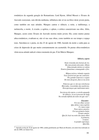românticos da segunda geração do Romantismo. Lord Byron, Alfred Musset e Álvares de

Azevedo exerceram, sem dúvida nenhuma, influência não só no eu-lírico deste jovem poeta,

como também em suas atitudes. Marques cantou o silêncio, a noite, a indiferença, a

melancolia, a morte. A evasão, a egótica, o spleen, o erótico caracterizam sua obra. Aliás,

Marques, assim como Álvares de Azevedo morreu muito jovem. Ele, como muitos poetas

ultra-românticos, evadiram-se, não só nas suas obras, como também no seu tempo e espaço

reais. Suicidara-se o poeta, no dia 23 de agosto de 1980, fazendo da morte a saída para as

crises de depressão de que muito constantemente era acometido. Os poetas ultra-românticos

vêem nessa atitude radical o único momento de paz. É de Márcio Marques:


                                                                                             Silêncio, espera

                                                                        Noite tristonha dos beirais do rio.
                                                                         Rio meu pranto-descanto. Alheia
                                                                            Alma penada mística se enleia
                                                                    Noutros fantasmas comungando o frio.

                                                                           Mágoa teórica, trêmula vagueia
                                                                         Teia sensível em que me contrario.
                                                                              Pio gemido temeroso e esguio
                                                                          Do meu desgosto, fina-se na areia

                                                                       Palavras que se vão nas reticências
                                                                      Marcadas, ressentidas das ausências.
                                                                       Desesperanças que maltratam mais;

                                                                  Incertezas da espera, a estrela apagada
                                                                      Só silêncio, só eu à procura de nada
                                                                 Na estrada infinita da noite em que vais75.

                                                                                                 Encontro
                                                                                       Foi seu olhar sereno
                                                                                   Que abriu o meu espírito
                                                                                             E o meu corpo
                                                                                       Para outros anseios;
                                                                                     Foi seu primeiro beijo,
                                                                                             O mais ameno,
                                                                      Que fez luzir na noite dos meus olhos
                                                                                                A primeira,
                                                                                                  A maior,
                                                                                       A grande esperança.
                                                                                                  Querida,
75
 . Apostila avulsa de 25 de agosto de 1980, cedida gentilmente por Maria do Rosário, em entrevista realizada no
ano de 2000, em Santa Cruz.

                                                                                                          59
 