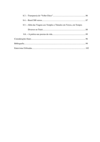 8.3. – Transpoesia do “Velho Chico”................................................................. 86

               8.4. – Brasil 500 versos...................................................................................... 87

               8.5. – Além das Viagens aos Templos e Túmulos em Versos, em Tempos

                         Diversos no Trairi.....................................................................................88

                8.6. – A poética nas poesias da vida.................................................................. 89

Considerações finais............................................................................................................ 96

Bibliografia..........................................................................................................................99

Entrevistas Utilizadas.......................................................................................................... 102




                                                                                                                                       6
 