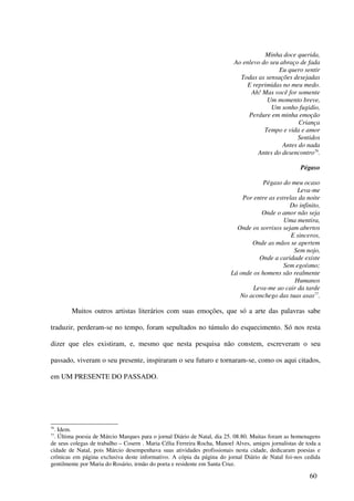 Minha doce querida,
                                                                          Ao enlevo do seu abraço de fada
                                                                                          Eu quero sentir
                                                                            Todas as sensações desejadas
                                                                              E reprimidas no meu medo.
                                                                                Ah! Mas você for somente
                                                                                      Um momento breve,
                                                                                        Um sonho fugidio,
                                                                               Perdure em minha emoção
                                                                                                  Criança
                                                                                     Tempo e vida e amor
                                                                                                 Sentidos
                                                                                            Antes do nada
                                                                                  Antes do desencontro76.

                                                                                                    Pégaso

                                                                                   Pégaso do meu ocaso
                                                                                                 Leva-me
                                                                            Por entre as estrelas da noite
                                                                                              Do infinito,
                                                                                   Onde o amor não seja
                                                                                            Uma mentira,
                                                                          Onde os sorrisos sejam abertos
                                                                                               E sinceros,
                                                                               Onde as mãos se apertem
                                                                                                Sem nojo,
                                                                                  Onde a caridade existe
                                                                                            Sem egoísmo;
                                                                        Lá onde os homens são realmente
                                                                                                Humanos
                                                                                Leva-me ao cair da tarde
                                                                           No aconchego das tuas asas77.

        Muitos outros artistas literários com suas emoções, que só a arte das palavras sabe

traduzir, perderam-se no tempo, foram sepultados no túmulo do esquecimento. Só nos resta

dizer que eles existiram, e, mesmo que nesta pesquisa não constem, escreveram o seu

passado, viveram o seu presente, inspiraram o seu futuro e tornaram-se, como os aqui citados,

em UM PRESENTE DO PASSADO.




76
 . Idem.
77
 . Última poesia de Márcio Marques para o jornal Diário de Natal, dia 25. 08.80. Muitas foram as homenagens
de seus colegas de trabalho – Cosern . Maria Célia Ferreira Rocha, Manoel Alves, amigos jornalistas de toda a
cidade de Natal, pois Márcio desempenhava suas atividades profissionais nesta cidade, dedicaram poesias e
crônicas em página exclusiva deste informativo. A cópia da página do jornal Diário de Natal foi-nos cedida
gentilmente por Maria do Rosário, irmão do poeta e residente em Santa Cruz.

                                                                                                        60
 