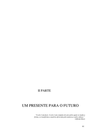 II PARTE



UM PRESENTE PARA O FUTURO

       “A arte é um fazer. A arte é um conjunto de atos pelos quais se muda a
     forma, se transforma a matéria oferecida pela natureza e pela cultura.”
                                                                (Alfredo Bosi)



                                                                          61
 