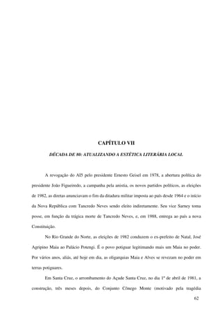 CAPÍTULO VII

          DÉCADA DE 80: ATUALIZANDO A ESTÉTICA LITERÁRIA LOCAL



       A revogação do AI5 pelo presidente Ernesto Geisel em 1978, a abertura política do

presidente João Figueiredo, a campanha pela anistia, os novos partidos políticos, as eleições

de 1982, as diretas anunciavam o fim da ditadura militar imposta ao país desde 1964 e o início

da Nova República com Tancredo Neves sendo eleito indiretamente. Seu vice Sarney toma

posse, em função da trágica morte de Tancredo Neves, e, em 1988, entrega ao país a nova

Constituição.

       No Rio Grande do Norte, as eleições de 1982 conduzem o ex-prefeito de Natal, José

Agripino Maia ao Palácio Potengi. É o povo potiguar legitimando mais um Maia no poder.

Por vários anos, aliás, até hoje em dia, as oligarquias Maia e Alves se revezam no poder em

terras potiguares.

       Em Santa Cruz, o arrombamento do Açude Santa Cruz, no dia 1º de abril de 1981, a

construção, três meses depois, do Conjunto Cônego Monte (motivado pela tragédia

                                                                                          62
 