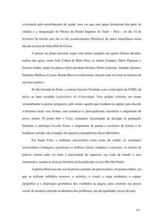 ocasionada pelo arrombamento do açude, uma vez que suas águas destruíram boa parte da

cidade) e a inauguração do Núcleo de Ensino Superior do Trairi – Nest – no dia 14 de

fevereiro do mesmo ano são os três acontecimentos Históricos de maior importância nessa

década na terra de Santa Rita de Cássia.

       A poesia, no plano nacional, segue com nomes surgidos nas quatro últimas décadas,

muitos dos quais, como João Cabral de Melo Neto, os irmãos Campos, Décio Pignatari e

Ferreira Gullar, ainda em plena e fértil atividade literária. Paulo Leminski, Arnaldo Antunes,

Frederico Barbosa, Cazuza, Renato Russo revolucionam, inovam cada vez mais as técnicas de

seu fazer poético.

       No Rio Grande do Norte, a contista Socorro Trindade, com o total apoio da UFRN, dá

início ao bem sucedido Laboratório de Criatividade. Esse projeto consistia em reunir

semanalmente os poetas potiguares, pelo menos aqueles que residiam na capital, para discutir

a literatura local, suas formas, suas temáticas e, principalmente, incentivar o surgimento de

novos nomes. O jornal Dito e Feito, semanário encarregado de divulgar as produções

literárias, a antologia Grande Ponto, o surgimento de poetas e escritores de formas e de

temáticas variadas são exemplos de algumas conseqüências desse laboratório.

       Em Santa Cruz, o ambiente universitário toma conta da cidade; os estudantes

universitários começam a questionar os políticos locais, estaduais e nacionais; os artistas da

palavra sentem cada vez mais a necessidade de expressar sua visão de mundo e seus

sentimentos, usando as técnicas literárias já tão utilizadas no eixo Rio-São Paulo.

       A poetisa Rita Luna faz uso da poesia concreta, da poesia-práxis, do poema-objeto, em

que se utilizam múltiplos recursos: o acústico, o visual, a carga semântica, o espaço

tipográfico e a disposição geométrica dos vocábulos na página, para construir sua poesia

social, de temática centrada na denúncia dos problemas, das desigualdades sociais do país.




                                                                                             63
 