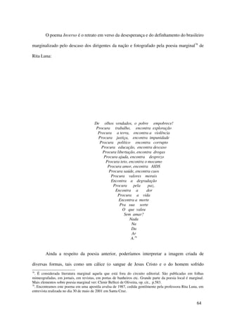 O poema Inverso é o retrato em verso da desesperança e do definhamento do brasileiro

marginalizado pelo descaso dos dirigentes da nação e fotografado pela poesia marginal 78 de

Rita Luna:




                                       De olhos vendados, o pobre empobrece!
                                        Procura trabalho, encontra exploração
                                         Procura a terra, encontra a violência
                                         Procura justiça, encontra impunidade
                                          Procura político encontra corrupto
                                           Procura educação, encontra descaso
                                           Procura libertação, encontra drogas
                                            Procura ajuda, encontra desprezo
                                             Procura teto, encontra o mocamo
                                              Procura amor, encontra AIDS
                                               Procura saúde, encontra caos
                                                Procura valores morais
                                                Encontra a degradação
                                                 Procura     pela     paz,
                                                  Encontra a         dor
                                                   Procura a vida
                                                    Encontra a morte
                                                     Pra sua sorte
                                                      O que valeu
                                                       Sem amar?
                                                           Nada
                                                            Na
                                                            Da
                                                            Ar
                                                            A.79


        Ainda a respeito da poesia anterior, poderíamos interpretar a imagem criada de

diversas formas, tais como um cálice (o sangue de Jesus Cristo e o do homem sofrido
78
   . É considerada literatura marginal aquela que está fora do circuito editorial. São publicadas em folhas
mimeografadas, em jornais, em revistas, em portas de banheiros etc. Grande parte da poesia local é marginal.
Mais elementos sobre poesia marginal ver: Clenir Bellezi de Oliveira, op. cit., p.583.
79
   . Encontramos este poema em uma apostila avulsa de 1987, cedida gentilmente pela professora Rita Luna, em
entrevista realizada no dia 30 de maio de 2001 em Santa Cruz.


                                                                                                       64
 