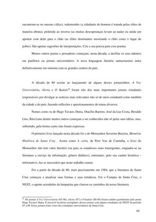 encontram-se no mesmo cálice), redemoinho (a cidadania do homem é tratada pelas elites de

maneira abruta), pirâmide ao inverso (as muitas desesperanças levam ao nada) ou ainda um

apontar com dedo para o chão (as elites dominantes mostrando o chão como o lugar do

pobre). São apenas sugestões de interpretações. Crie a sua poesia para esse poema.

        Muitos outros poetas e prosadores começam, nesta década, a desfilar os seus talentos

em panfletos ou jornais universitários. A nova linguagem literária santacruzense entra

definitivamente em sintonia com os grandes centros do país.



        A década de 80 assiste ao lançamento de alguns desses jornaizinhos. A Voz

Universitária, Alerta e O Badalo80 foram três dos mais importantes jornais estudantis

responsáveis por divulgar as notícias mais relevantes não só do meio estudantil como também

da cidade e do país, fazendo reflexões e questionamentos de temas diversos.

        Nomes como os de Hugo Tavares Dutra, Otacílio Barreto, José da Luz Costa, Heraldo

Lins, Rita Luna dentre muitos outros começam a ser conhecidos não só pelas suas idéias, mas,

sobretudo, pela forma como elas foram expressas.

        O primeiro livro lançado nesta década foi o do Monsenhor Severino Bezerra, Memória

Histórica de Santa Cruz . Assim como A carta, de Pero Vaz de Caminha, o livro do

Monsenhor não tem valor literário (ou para os estudiosos mais transigentes, enquadra-se na

literatura a serviço da informação, gênero didático), entretanto, pelo seu caráter histórico -

informativo, faz-se necessário que neste trabalho conste.

        Foi a partir da década de 80, mais precisamente em 1984, que a literatura de Santa

Cruz começou a atualizar suas formas e suas temáticas. Foi o Campus de Santa Cruz, o

NEST, o agente acendedor da lamparina que clareou os caminhos da nossa literatura.



80
 . Os jornais A Voz Universitária (85–86), Alerta (87) e O badalo (88-89) foram cedidos gentilmente pelo poeta
Hugo Tavares Dutra. É possível localizar exemplares desses jornais com alguns estudantes do NEST do período
85 a 88. Esses jornais eram vozes dos estudantes universitários de Santa Cruz.

                                                                                                         65
 