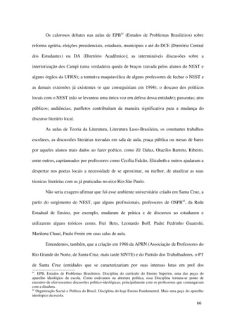 Os calorosos debates nas aulas de EPB81 (Estudos de Problemas Brasileiros) sobre

reforma agrária, eleições presidenciais, estaduais, municipais e até do DCE (Diretório Central

dos Estudantes) ou DA (Diretório Acadêmico); as intermináveis discussões sobre a

interiorização dos Campi (uma verdadeira queda de braços travada pelos alunos do NEST e

alguns órgãos da UFRN); a tentativa maquiavélica de alguns professores de fechar o NEST e

as demais extensões já existentes (o que conseguiriam em 1994); o descaso dos políticos

locais com o NEST (não se levantou uma única voz em defesa dessa entidade); passeatas; atos

públicos; audiências; panfletos contribuíram de maneira significativa para a mudança do

discurso literário local.

        As aulas de Teoria da Literatura, Literatura Luso-Brasileira, os constantes trabalhos

escolares, as discussões literárias travadas em sala de aula, praça pública ou mesas de bares

por aqueles alunos mais dados ao fazer poético, como Zé Daluz, Otacílio Barreto, Ribeiro,

entre outros, capitaneados por professores como Cecília Falcão, Elizabeth e outros ajudaram a

despertar nos poetas locais a necessidade de se aproximar, ou melhor, de atualizar as suas

técnicas literárias com as já praticadas no eixo Rio-São Paulo.

        Não seria exagero afirmar que foi esse ambiente universitário criado em Santa Cruz, a

partir do surgimento do NEST, que alguns profissionais, professores de OSPB82, da Rede

Estadual de Ensino, por exemplo, mudaram de prática e de discursos ao estudarem e

utilizarem alguns teóricos como, Frei Beto, Leonardo Boff, Padre Pedrinho Guareshi,

Marilena Chauí, Paulo Freire em suas salas de aula.

        Entendemos, também, que a criação em 1986 da APRN (Associação de Professores do

Rio Grande do Norte, de Santa Cruz, mais tarde SINTE) e do Partido dos Trabalhadores, o PT

de Santa Cruz (entidades que se caracterizariam por suas intensas lutas em prol dos
81
   . EPB, Estudos de Problemas Brasileiros. Disciplina do currículo do Ensino Superior, uma das peças do
aparelho ideológico da escola. Como estávamos na abertura política, essa Disciplina tornara-se ponto de
encontro de efervescentes discussões político-ideológicas, principalmente com os professores que comungavam
com a ditadura.
82
    Organização Social e Política do Brasil. Disciplina do hoje Ensino Fundamental. Mais uma peça do aparelho
ideológico da escola.

                                                                                                        66
 