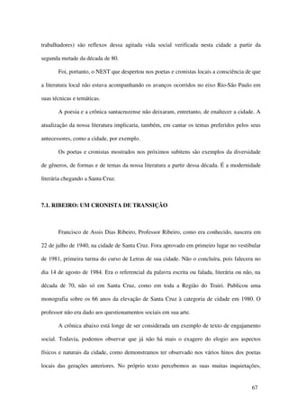 trabalhadores) são reflexos dessa agitada vida social verificada nesta cidade a partir da

segunda metade da década de 80.

       Foi, portanto, o NEST que despertou nos poetas e cronistas locais a consciência de que

a literatura local não estava acompanhando os avanços ocorridos no eixo Rio-São Paulo em

suas técnicas e temáticas.

       A poesia e a crônica santacruzense não deixaram, entretanto, de enaltecer a cidade. A

atualização da nossa literatura implicaria, também, em cantar os temas preferidos pelos seus

antecessores, como a cidade, por exemplo.

       Os poetas e cronistas mostrados nos próximos subitens são exemplos da diversidade

de gêneros, de formas e de temas da nossa literatura a partir dessa década. É a modernidade

literária chegando a Santa Cruz.



7.1. RIBEIRO: UM CRONISTA DE TRANSIÇÃO



       Francisco de Assis Dias Ribeiro, Professor Ribeiro, como era conhecido, nascera em

22 de julho de 1940, na cidade de Santa Cruz. Fora aprovado em primeiro lugar no vestibular

de 1981, primeira turma do curso de Letras de sua cidade. Não o concluíra, pois falecera no

dia 14 de agosto de 1984. Era o referencial da palavra escrita ou falada, literária ou não, na

década de 70, não só em Santa Cruz, como em toda a Região do Trairi. Publicou uma

monografia sobre os 66 anos da elevação de Santa Cruz à categoria de cidade em 1980. O

professor não era dado aos questionamentos sociais em sua arte.

       A crônica abaixo está longe de ser considerada um exemplo de texto de engajamento

social. Todavia, podemos observar que já não há mais o exagero do elogio aos aspectos

físicos e naturais da cidade, como demonstramos ter observado nos vários hinos dos poetas

locais das gerações anteriores. No próprio texto percebemos as suas muitas inquietações,


                                                                                          67
 
