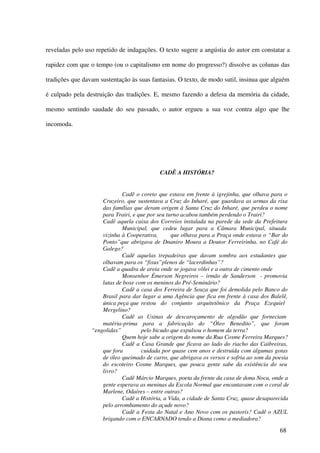 reveladas pelo uso repetido de indagações. O texto sugere a angústia do autor em constatar a

rapidez com que o tempo (ou o capitalismo em nome do progresso?) dissolve as colunas das

tradições que davam sustentação às suas fantasias. O texto, de modo sutil, insinua que alguém

é culpado pela destruição das tradições. E, mesmo fazendo a defesa da memória da cidade,

mesmo sentindo saudade do seu passado, o autor ergueu a sua voz contra algo que lhe

incomoda.




                                            CADÊ A HISTÓRIA?


                             Cadê o coreto que estava em frente à igrejinha, que olhava para o
                     Cruzeiro, que sustentava a Cruz do Inharé, que guardava as armas da rixa
                     das famílias que deram origem à Santa Cruz do Inharé, que perdeu o nome
                     para Trairi, e que por seu turno acabou também perdendo o Trairi?
                     Cadê aquela caixa dos Correios instalada na parede da sede da Prefeitura
                             Municipal, que cedeu lugar para a Câmara Municipal, situada
                     vizinha à Cooperativa,       que olhava para a Praça onde estava o “Bar do
                     Ponto”que abrigava de Dnaniro Moura a Doutor Ferreirinha, no Café do
                     Galego?
                             Cadê aquelas trepadeiras que davam sombra aos estudantes que
                     olhavam para os “fixus”plenos de “lacerdinhas”?
                     Cadê a quadra de areia onde se jogava vôlei e a outra de cimento onde
                             Monsenhor Émerson Negreiros – irmão de Sanderson - promovia
                     lutas de boxe com os meninos do Pré-Seminário?
                             Cadê a casa dos Ferreira de Souza que foi demolida pelo Banco do
                     Brasil para dar lugar a uma Agência que fica em frente à casa dos Balelê,
                     única peça que restou do conjunto arquitetônico da Praça Ezequiel
                     Mergelino?
                             Cadê as Usinas de descaroçamento de algodão que forneciam
                     matéria-prima para a fabricação do “Óleo Benedito”, que foram
                 “engolidas”         pelo bicudo que expulsou o homem da terra?
                             Quem hoje sabe a origem do nome da Rua Cosme Ferreira Marques?
                             Cadê a Casa Grande que ficava ao lado do riacho das Caibreiras,
                     que fora        cuidada por quase cem anos e destruída com algumas gotas
                     de óleo queimado de carro, que abrigava os versos e sofria ao som da poesia
                     do escoteiro Cosme Marques, que pouca gente sabe da existência do seu
                     livro?
                             Cadê Márcio Marques, poeta da frente da casa de dona Noca, onde a
                     gente esperava as meninas da Escola Normal que encantavam com o coral de
                     Marlene, Odaíres – entre outras?
                             Cadê a História, a Vida, a cidade de Santa Cruz, quase desaparecida
                     pelo arrombamento do açude novo?
                             Cadê a Festa do Natal e Ano Novo com os pastoris? Cadê o AZUL
                     brigando com o ENCARNADO tendo a Diana como a mediadora?

                                                                                            68
 