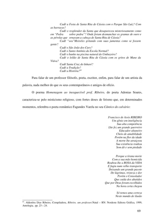 Cadê a Festa de Santa Rita de Cássia com o Parque São Luiz? Com
                        as barracas?
                                Cadê o resplendor da Santa que desapareceu misteriosamente como
                        em “Pedra      sobre pedra”? Onde foram desmanchar os gramas de ouro e
                        as pérolas que ornavam a cabeça de Santa Rita de Cássia?
                                Cadê “seu”Meireles gritando com suas jumentas como se fossem
                        gente?
                                Cadê o São João dos Cury?
                                Cadê o Santo Antônio da Escola Normal?
                                Cadê o banho na piscina natural do Umbuzeiro?
                                Cadê o leilão de Santa Rita de Cássia com os gritos de Mane da
                        Viúva?
                                Cadê Santa Cruz do Inharé?
                                Cadê a Tradição?
                                Cadê a História?83

        Para falar de um professor filósofo, poeta, escritor, enfim, para falar de um artista da

palavra, nada melhor do que os seus contemporâneos e amigos de ofício.

        O poema Homenagem ao inesquecível prof. Ribeiro, do poeta Adonias Soares,

caracteriza-se pelo misticismo religioso, com fortes doses de lirismo que, em determinados

momentos, relembra o poeta romântico Fagundes Varela no seu Cântico do calvário:


                                                                          Francisco de Assis RIBEIRO
                                                                             Um gênio em inteligência
                                                                                 Sua alta competência
                                                                          Lhe fez um grande guerreiro
                                                                                   Educador altaneiro
                                                                                 Cheio de amabilidade
                                                                               Porém na flor da idade
                                                                                 A morte lhe atraiçoou
                                                                                Sua existência roubou
                                                                                 Sem dó e sem piedade


                                                                                Porque a tirana morte
                                                                             Com a sua mão homicida
                                                                        Roubou-lhe a ROSA da VIDA
                                                                         E fugiu num velho transporte
                                                                          Deixando um grande pacote
                                                                           De lágrimas, tristeza e dor
                                                                                 Porém o Consolador
                                                                              Que cuida dos abatidos
                                                                       Que por Deus foram escolhidos
                                                                                Na hora certa chegou

                                                                                 Só temos uma certeza
                                                                                Neste mundo de ilusão
83
 . Aldenôra Dias Ribeiro, Compiladora, Ribeiro, um professor,Natal – RN: Nordeste Editora Gráfica, 1999,
Antologia, pp. 23 – 24.

                                                                                                   69
 