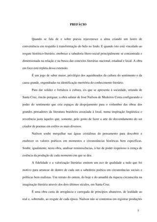 PREFÁCIO



       Quando se fala de e sobre poesia rejuvenesce a alma criando um lastro de

conveniência em respaldo à transformação do belo no lindo. E quando isto está vinculado ao

resgate histórico-literário, enobrece a sabedoria lítero-social principalmente se concentrada e

dimensionada na relação e na busca das conexões literárias nacional, estadual e local. A obra

em foco está repleta dessa extensão.

       É um jogo de saber maior, privilégio dos aquinhoados da cultura do sentimento e da

causa grande, engendradas na identificação meritória do conhecimento literário.

       Para dar solidez e fortaleza à cultura, eis que se apresenta à sociedade, oriunda de

Santa Cruz, rincão potiguar, a obra salutar de José Nailson de Medeiros Costa configurando o

poder do sentimento que cria espaços de despojamento para o vislumbre das obras dos

grandes pensadores da literatura brasileira associada à local, numa inspiração lingüística e

reverência justa àqueles que, somente, pelo gosto de fazer a arte do desvendamento do ser

criador de poemas em estilos os mais diversos.

       Nailson soube mergulhar nas águas cristalinas do pensamento para descobrir e

enaltecer os valores poéticos em momentos e circunstâncias históricas bem específicas.

Soube, igualmente, nesta obra, analisar reminiscências, à luz de poder respeitoso à crença de

essência da produção de cada momento em que se deu.

       A fidelidade e a valorização literárias emitem um eco de qualidade a tudo que foi

motivo para arrancar de dentro de cada um a sabedoria poética em circunstâncias sociais e

políticas bem realistas. Um retrato do ontem, do hoje e do amanhã da riqueza circunscrita na

imaginação literária através dos dois últimos séculos, em Santa Cruz.

       É uma obra casta de arrogância e carregada de princípios altaneiros, de lealdade ao

real e, sobretudo, ao resgate de cada época. Nailson não se contentou em registrar produções


                                                                                           7
 