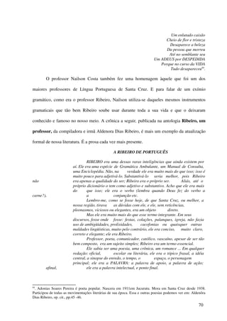 Um enlutado caixão
                                                                                Cheio de flor e tristeza
                                                                                  Desaparece a beleza
                                                                                 Da pessoa que morreu
                                                                                  Até no semblante seu
                                                                           Um ADEUS por DESPEDIDA
                                                                              Porque no curso da VIDA
                                                                                   Tudo desapareceu84.

        O professor Nailson Costa também fez uma homenagem àquele que foi um dos

maiores professores de Língua Portuguesa de Santa Cruz. E para falar de um exímio

gramático, como era o professor Ribeiro, Nailson utiliza-se daqueles mesmos instrumentos

gramaticais que tão bem Ribeiro soube usar durante toda a sua vida e que o deixaram

conhecido e famoso no nosso meio. A crônica a seguir, publicada na antologia Ribeiro, um

professor, da compiladora e irmã Aldenora Dias Ribeiro, é mais um exemplo da atualização

formal de nossa literatura. É a prosa cada vez mais presente.

                                                  A RIBEIRO DE PORTUGUÊS

                                  RIBEIRO era uma dessas raras inteligências que ainda existem por
                         aí. Ele era uma espécie de Gramática Ambulante, um Manual de Consulta,
                         uma Enciclopédia. Não, na         verdade ele era muito mais do que isso; isso é
                         muito pouco para adjetivá-lo. Substantivá-lo seria melhor, pois Ribeiro
não                      era apenas a qualidade do ser; Ribeiro era o próprio ser.          Aliás, até o
                         próprio dicionário o tem como adjetivo e substantivo. Acho que ele era mais
                         do       que isso; ele era o verbo (lembra quando Deus fez do verbo a
carne?),                          a               conjunção etc.
                                  Lembro-me, como se fosse hoje, de que Santa Cruz, ou melhor, a
                         nossa região, tirava     as dúvidas com ele, e ele, sem reticências,
                         pleonasmos, viciosos ou elegantes, era um objeto           direto.
                                  Mas ele era muito mais do que esse termo integrante. Em seus
                         discursos, fosse onde fosse: festas, colações, palanques, igreja, não fazia
                         uso de ambigüidades, prolixidades,         cacofonias ou quaisquer outras
                         maldades lingüísticas, muito pelo contrário, ele era conciso, muito claro,
                         correto e elegante; ele era Ribeiro.
                                  Professor, poeta, comunicador, católico, vascaíno, apesar de ser tão
                         bem composto, era um sujeito simples; Ribeiro era um termo essencial.
                                  Ele sabia ser uma poesia, uma crônica, um romance ... Em qualquer
                         redação: oficial,        escolar ou literária, ele era o tópico frasal, a idéia
                         central, a sinopse do enredo, o tempo, o           espaço, o personagem
                         principal; ele era a PALAVRA: a palavra de apoio, a palavra de ação;
        afinal,                   ele era a palavra intelectual, e ponto final.



84
 . Adonias Soares Pereira é poeta popular. Nascera em 1911em Jucurutu. Mora em Santa Cruz desde 1938.
Participou de todas as movimentações literárias de sua época. Essa e outras poesias podemos ver em: Aldenôra
Dias Ribeiro, op. cit., pp.45 -46.

                                                                                                       70
 