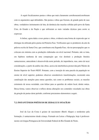 A seguir focalizaremos poetas e obras que mais claramente corroboraram/corroboram

com os argumentos aqui defendidos. São poetas e obras que fizeram, de grande parte de suas

obras, verdadeiros instrumentos de luta, de denúncia das mazelas sofridas pelo povo de Santa

Cruz, do Estado e da Nação e que utilizaram as mais variadas técnicas para assim se

expressar.

       A ênfase, agora dada a esses poetas e obras, evidencia uma forma de expressão que se

distingue da utilizada pelos poetas da Primeira Fase. Verificamos que os produtores da arte da

palavra escrita de Santa Cruz, que constituem esta Segunda Fase, vão ter preocupações que os

colocam em sintonia com as produções elaboradas em nível nacional. Portanto, não se trata,

em hipótese nenhuma de uma comparação que vise destituir a produção literária

santacruzense, antecedente à desenvolvida neste período, de importância, mas, antes de tecer

considerações, a partir da análise das obras, acerca da interferência promovida pelo Núcleo de

Ensino Superior do Trairi-NEST. Portanto, com a inserção de uma parcela da população no

ensino de nível superior, podemos observar consideráveis transformações, ocorrendo uma

canalização das atenções para outras questões, tais como os problemas sociais, as mazelas

estruturais de nossa sociedade, com ênfase para as questões de ordem local, dentre outras.

Dessa forma, vamos observar o reflexo destas alterações nos conteúdos veiculados nas obras

da geração de poetas deste período, conforme procuramos demonstrar a seguir.



7.2. INSTANTÂNEOS POÉTICOS DE ZEDALUZ E OTACÍLIO



       José da Luz da Costa é goiano de nascimento (Buriti Alegre) e nordestino pela

formação, é santacruzense desde criança. Formado em Letras e Pedagogia, hoje é professor-

mestre em Língua Portuguesa da Universidade Federal do Rio Grande do Norte.




                                                                                          71
 