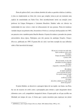 Poeta de palavra fácil, com evidente domínio de todas as questões relativas à métrica,

à rima ou simplesmente ao ritmo dos versos que compõe, torna-se por um momento uma

espécie de unanimidade em Santa Cruz. Este reconhecimento inclui sua atuação como

professor de Língua Portuguesa e Literatura Brasileira. Zedaluz sabia ser clássico na

modernidade de seus versos e claro no rebuscamento de seus poemas. Poeta de temáticas

variadas lançou sua primeira obra, Instantâneos Poéticos,( antologia datilografada) em 1987,

em parceria com o também poeta Otacílio Barreto. O poeta foi redator e prosador dos jornais

universitários dessa época. Participou com três poesias da antologia Templos, Tempos

Diversos, publicada em 1995. O poema Rio da vida é um bom exemplo de suas reflexões

sobre o fluir inexorável do tempo:


                                                                           Há um rio corrente em cada vida.
                                                                                Vida corrida no vasto vazio
                                                                                                  Do tempo.
                                                                                Tempo de muitas enchentes
                                                                                               e pouca vida.

                                                                                   Rio do mundo, rio da vida
                                                                                  desemboca na boca infinita
                                                                                                    do tempo,
                                                                              tragando a vida finita da gente.

                                                                                                  Rio infinito
                                                                                          de idade indefinida
                                                                                    corre na frente da gente.
                                                                                   Se a gente avança o nado
                                                                                                     da vida,
                                                                                            acaba na corrida
                                                                                                   do tempo.
                                                                           descobre a idade do rio que morre
                                                                                           dentro da gente85.

            O poeta Zedaluz, ao descrever a paisagem típica de sua região, sua fauna, sua flora,

faz uso de recursos de estilo como a prosopopéia para retratar a ação desgastante destes

elementos com o sol, companheiro inseparável destes. O poeta pede ao sol que recolha sua

liberdade em tempos de seca. A forma que o poeta encontrou para expressar um eterno


85
     . ADONIAS, et. alli. Templos Tempos Diversos, Natal – RN: Editora Clima, 1999, p. 143.

                                                                                                          72
 