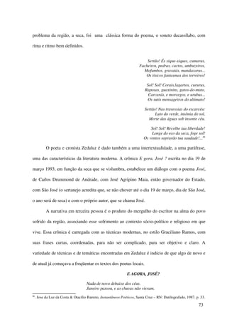 problema da região, a seca, foi uma clássica forma do poema, o soneto decassílabo, com

rima e ritmo bem definidos.


                                                                            Sertão! És xique-xiques, cumarus,
                                                                        Facheiros, pedras, cactos, umbuzeiros,
                                                                          Mofumbos, gravatás, mandacarus...
                                                                           Os tísicos fantasmas dos terreiros!

                                                                             Sol! Sol! Corais,lagartos, cururus,
                                                                            Raposas, guaxinins, gatos-do-mato,
                                                                              Carcarás, e morcegos, e urubus...
                                                                             Os sutis mensageiros do ultimato!

                                                                            Sertão! Nas travessias do escarcéu:
                                                                                  Luto do verde, insônia do sol,
                                                                              Morte das águas sob insonte céu.

                                                                               Sol! Sol! Recolhe tua liberdade!
                                                                               Longe do eco da seca, foge sol!
                                                                           Os ventos soprarão tua saudade!...86

            O poeta e cronista Zedaluz é dado também a uma intertextualidade, a uma paráfrase,

uma das características da literatura moderna. A crônica E gora, José ? escrita no dia 19 de

março 1993, em função da seca que se vislumbra, estabelece um diálogo com o poema José,

de Carlos Drummond de Andrade, com José Agripino Maia, então governador do Estado,

com São José (o sertanejo acredita que, se não chover até o dia 19 de março, dia de São José,

o ano será de seca) e com o próprio autor, que se chama José.

            A narrativa em terceira pessoa é o produto do mergulho do escritor na alma do povo

sofrido da região, associando esse sofrimento ao contexto sócio-político e religioso em que

vive. Essa crônica é carregada com as técnicas modernas, no estilo Graciliano Ramos, com

suas frases curtas, coordenadas, para não ser complicado, para ser objetivo e claro. A

variedade de técnicas e de temáticas encontradas em Zedaluz é indício de que algo de novo e

de atual já começava a freqüentar os textos dos poetas locais.

                                                                E AGORA, JOSÉ?

                                      Nada de novo debaixo dos céus.
                                      Janeiro passou, e as chuvas não vieram.
86
     . Jose da Luz da Costa & Otacílio Barreto, Instantâneos Poéticos, Santa Cruz – RN: Datilografado, 1987. p. 33.

                                                                                                              73
 