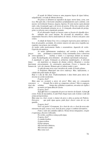 O açude do Inharé tornou-se uma pequena lagoa de água lodosa,
     salgadíssima, cercada de ilhotas desertas.
              Os peixes se debatem na superfície da água: morte lenta, certa, sem
     isca. Dia após dia, o horizonte amanhece profundamente azul e ardente, com
     nuvens terrivelmente brancas, magras, ligeiras. O vento morno sopra durante
     todo o dia, levantando aqui e ali torres de poeira. O lixo dos canteiros sobe
     em caracol desenhando piruetas no ar. A criançada, desavisada do perigo,
     grita e se diverte com o espetáculo gratuito.
              O sol abrasador engole as nuvens como se fossem de algodão doce.
     Os       telhados das casas latejam. Na alvorada do amanhecer, olhos
     angustiados buscam a barra anunciadora de chuvas. A barra está para cata-
     ventos.
              A cidade de Santa Cruz vive a contagem regressiva para enfrentar a
     hora do pesadelo, acordada. Já existem rumores de uma nova tragédia nas
     esquinas, nas praças, nas estradas.
     As tardes estão poeticamente lindas e assustadoras. Aquarela de verão.
     Capricho da natureza.
              As noites infinitamente românticas, mil estrelas a brilhar sobre
praças        sem     pirilampos e namorados. A lua, testemunha clara e silenciosa
de sonos agitados. A          insônia, o medo e a esperança deitam na mesma
     cama. Na madrugada, uivos distantes de animais espreitando a desgraça.
     A população se agita. Começam as primeiras manifestações. A televisão
lança         em manchetes as imagens do drama coletivo. Hospitais e escolas
funcionam precariamente. As construções paralisam. Cresce o lamento dos
homens da cal e do cimento. Homens que só sabem vender o suor.
              A cada dia uma nova casa com placa de venda. O êxodo urbano.
              A Prefeitura Municipal tem novo endereço. Mas, infelizmente, a
     cidade não pode mudar de lugar.
     Hoje é o dia de São José. Tradicionalmente é data limite para início do
     inverno no sertão nordestino.
              E agora, José?
     Mais uma vez escutará a prece do povo? Mais uma vez conseguirás
convencer o           Grande Pai a abrir as comportas celestes? Não te esqueças,
José, das velinhas            bentas das velhinhas rezadeiras, em noites de vigília e
ofícios       na matriz de Santa Rita de Cássia.
              E agora, José?
              Água já! Esta é a campanha do povo no interior do Estado. A fome já
     existe. Fome de macambira. A sede Pode chegar mais cedo. E fome e sede são
     armas perigosíssimas.
     Mais uma vez, José, escute o clamor do povo e abra as portas do Palácio.
     Este povo        que pede água agora, pode fazer chover votos de vez em
     quando.
              E agora, José?
              Você vai partir? Certamente. Se o José do céu e o José da terra não
     entrarem em ação, resta a você, José do povo, pegar o comboio derradeiro.
              Fome e sede são caminhos difíceis. Nestas horas minguantes, oração
     é esperança, discurso é filosofia.
              No sertão, a política começa pela água.
              E agora, José?
              A comida Acabou.
              A água acabou,
              O fogo apagou,
              Não tem mais dinheiro,
              Não tem mais saúde,
              Mas resta você.

                                                                                74
 