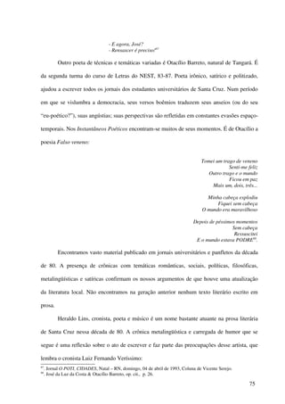 - E agora, José?
                                     - Rensascer é preciso!87

           Outro poeta de técnicas e temáticas variadas é Otacílio Barreto, natural de Tangará. É

da segunda turma do curso de Letras do NEST, 83-87. Poeta irônico, satírico e politizado,

ajudou a escrever todos os jornais dos estudantes universitários de Santa Cruz. Num período

em que se vislumbra a democracia, seus versos boêmios traduzem seus anseios (ou do seu

“eu-poético?”), suas angústias; suas perspectivas são refletidas em constantes evasões espaço-

temporais. Nos Instantâneos Poéticos encontram-se muitos de seus momentos. É de Otacílio a

poesia Falso veneno:


                                                                                  Tomei um trago de veneno
                                                                                              Senti-me feliz
                                                                                     Outro trago e o mundo
                                                                                              Ficou em paz
                                                                                      Mais um, dois, três...

                                                                                     Minha cabeça explodiu
                                                                                         Fiquei sem cabeça
                                                                                   O mundo era maravilhoso

                                                                              Depois de péssimos momentos
                                                                                               Sem cabeça
                                                                                                Ressuscitei
                                                                               E o mundo estava PODRE88.

           Encontramos vasto material publicado em jornais universitários e panfletos da década

de 80. A presença de crônicas com temáticas românticas, sociais, políticas, filosóficas,

metalingüísticas e satíricas confirmam os nossos argumentos de que houve uma atualização

da literatura local. Não encontramos na geração anterior nenhum texto literário escrito em

prosa.

           Heraldo Lins, cronista, poeta e músico é um nome bastante atuante na prosa literária

de Santa Cruz nessa década de 80. A crônica metalingüística e carregada de humor que se

segue é uma reflexão sobre o ato de escrever e faz parte das preocupações desse artista, que

lembra o cronista Luiz Fernando Veríssimo:
87
     . Jornal O POTI, CIDADES, Natal – RN, domingo, 04 de abril de 1993, Coluna de Vicente Serejo.
88
     . José da Luz da Costa & Otacílio Barreto, op. cit., p. 26.

                                                                                                        75
 