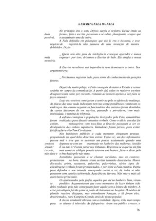 A ESCRITA FALA DA FALA

             No princípio era o som. Depois surgiu o registro. Desde então as
duas         formas, fala e escrita, passaram a se odiar, planejando, sempre que
possível,    o assassinato uma da outra.
             A Fala defendia em palanques que ela já era o bastante, e esse
     negócio de      registrá-la não passava de uma invenção de mentes
     debilóides. Dizia:

                _ Quem tem alto grau de inteligência consegue aprender e nunca
mais            esquecer, por isso, deixemos a Escrita de lado. Ela atrofia a nossa
memória.

           A Escrita ressaltava sua importância sem desmerecer a outra. Seu
     argumento era:

                _ Precisamos registrar tudo, para servir de conhecimento às gerações
     futuras.

             Depois de muita peleja, a Fala conseguiu derrotar a Escrita e reinar
    sozinha no campo da comunicação. A partir daí, todos os registros escritos
    desapareceram como por encanto, restando ao homem apenas a voz para se
    fazer entender.
             Logo os carteiros começaram a sentir na pele os efeitos da mudança.
    As placas das ruas nada indicavam nem nas correspondências constavam os
    endereços. Na semana seguinte os funcionários dos correios foram demitidos.
    As cartas deixaram de ser escritas, passando a prevalecer, com mais
    intensidade, o sistema de telefonia.
             A euforia contagiou a população. Instigados pela Fala, assembléias
    foram realizadas para discutir assuntos verbais. Como o ofício circular foi
    extinto,         mensageiros com toca-fitas a tiracolo passaram a ser os
    divulgadores das ordens superiores. Imitadores foram presos, para evitar
    falsificações estilo Tom Cavalcante.
             Nos banheiros públicos a cada momento chegavam pessoas
    perguntando em qual deles deveriam entrar. Certa vez, um dos informantes
    passou mal e teve que se ausentar um pouco, exatamente quando uma
senhora      deparou-se com um       marmanjo no banheiro das mulheres. Assédio
sexual?      É ou não é? Foram parar nos tribunais. Registrou-se a queixa em fita
cassete,     mas como os códigos penais estavam em branco, ficou o disse pelo
não disse e o brechado pelo não visto.
             Jornalistas passaram a se chamar vocalistas, mas os cantores
    protestaram      na hora. Jamais iriam aceitar tamanho desrespeito. Houve
    discussão, gritos, sussurros, palavrões, palavrinhas, vários tipos de
    elucubrações verbais foram pronunciados, e por sorte a Fala escutou. Partiu
    para defender o seu reinado, ameaçando cortar a voz de todos se não
    parassem com aquela cachorrada. Água fria na fervura. Não estava mais ali
    quem havia protestado.
             Os apaixonados pela grafia, aqueles que até no banheiro liam, viram-
    se       perdidos. Argumentavam que esses momentos de lazer tinham sido
    deles roubado, pois não conseguiam fazer aquilo sem a leitura da playboy. A
    crise psicológica foi tão grave a ponto de baixarem ao hospital. O médico de
    plantão receitou diazepan, mas entenderam Amazan, e lá foram eles,
    desorientados, para Campina Grande atrás do poeta popular.
             A classe estudantil vibrava com a realidade. Agora, teria mais tempo
    para se alienar à televisão. As fofoqueiras viram seu público crescer, e

                                                                                76
 