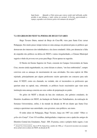 haja boato.    Quando a Fala notou que estava sendo mal utilizada, pediu
                         perdão à sua inimiga, e tudo voltou ao normal. A Escrita, aproveitando o
                         espaço, agradece aos leitores pelos três minutos de atenção89.




7.3. OS GRILOS DO NEST NA POESIA DE HUGO TAVARES

        Hugo Tavares Dutra, natural de Brejo do Cruz-PB, viera para Santa Cruz cursar

Pedagogia. Em muito pouco tempo tornou-se uma ameaça em potencial para os políticos que

destoavam dos interesses dos trabalhadores e da classe estudantil. Aliás, por denunciar a falta

de empenho dos políticos na defesa do NEST e outras irregularidades, a Câmara Municipal

sugeriu o título de persona non grata para Hugo. Ficou apenas na sugestão.

        O Núcleo de Ensino Superior do Trairi, extensão do Campus Universitário de Santa

Cruz, mesmo ainda engatinhando, ou, como diziam os alunos, “em fase embrionária”, sempre

conviveu com as ameaças de encerramento de suas atividades. Era uma espécie de filho

rejeitado, principalmente por alguns professores recém aprovados em concurso para nele

atuar. O NEST, como era chamado, na verdade, não só incomodava os professores que

queriam atuar na capital, mas, sobretudo, os políticos locais reacionários que viam nesta

instituição uma ameaça concreta aos seus sonhos de perpetuação no poder.

        Os grilos do NEST a década da luta dos sindicatos, dos grêmios estudantis, do

Diretório Acadêmico do NEST, da fundação do Partido dos Trabalhadores, da realização de

Semanas Universitárias, enfim, é da metade da década de 80 em diante que Santa Cruz

começa a questionar suas autoridades, seus governos, seus políticos, seu rumo.

        O então aluno de Pedagogia, Hugo Tavares, lança em 1987 seu cordel “Olhai os

grilos dos Campi”. Com 119 sextilhas, datilografadas e impressas com a ajuda dos amigos do

Diretório Central dos Estudantes, Natal - RN. O poema, como o próprio título sugere, é um
89
 . Jornal Voz Universitária. Ano I, Nº 02, Santa Cruz, outubro de 1986, p. 3. É possível encontrar um exemplar
desse jornal com ex-alunos do NEST, da década de 80.

                                                                                                         77
 