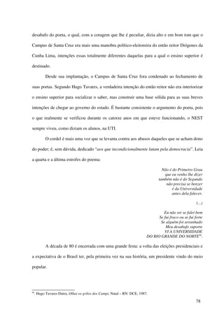 desabafo do poeta, o qual, com a coragem que lhe é peculiar, dizia alto e em bom tom que o

Campus de Santa Cruz era mais uma manobra político-eleitoreira do então reitor Diógenes da

Cunha Lima, intenções essas totalmente diferentes daquelas para a qual o ensino superior é

destinado.

            Desde sua implantação, o Campus de Santa Cruz fora condenado ao fechamento de

suas portas. Segundo Hugo Tavares, a verdadeira intenção do então reitor não era interiorizar

o ensino superior para socializar o saber, mas construir uma base sólida para as suas breves

intenções de chegar ao governo do estado. É bastante consistente o argumento do poeta, pois

o que realmente se verificou durante os catorze anos em que esteve funcionando, o NEST

sempre viveu, como diziam os alunos, na UTI.

            O cordel é mais uma voz que se levanta contra aos abusos daqueles que se acham dono

do poder; é, sem dúvida, dedicado “aos que incondicionalmente lutam pela democracia”. Leia

a quarta e a última estrofes do poema:

                                                                                    Não é do Primeiro Grau
                                                                                     que eu venho lhe dizer
                                                                                  também não é do Segundo
                                                                                      não precisa se benzer
                                                                                          é da Universidade
                                                                                         antes dela falecer.

                                                                                                         (...)

                                                                                    Eu não sei se falei bem
                                                                                 Se fui fraco ou se fui forte
                                                                                  Se alguém foi arranhado
                                                                                     Meu desabafo suporte
                                                                                    VI A UNIVERSIDADE
                                                                           DO RIO GRANDE DO NORTE90.

            A década de 80 é encerrada com uma grande festa: a volta das eleições presidenciais e

a expectativa de o Brasil ter, pela primeira vez na sua história, um presidente vindo do meio

popular.




90
     . Hugo Tavares Dutra, Olhai os grilos dos Campi, Natal – RN: DCE, 1987.

                                                                                                         78
 