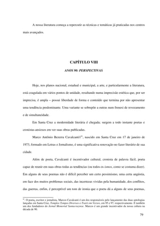 A nossa literatura começa a repercutir as técnicas e temáticas já praticadas nos centros

mais avançados.




                                          CAPÍTULO VIII

                                     ANOS 90: PERSPECTIVAS



          Hoje, nos planos nacional, estadual e municipal, a arte, e particularmente a literatura,

está coagulada em vários pontos de unidade, resultando numa imprecisão estética que, por ser

imprecisa, é ampla – possui liberdade de forma e conteúdo que termina por não apresentar

uma tendência predominante. Uma variante se sobrepõe a outras num frenesi de revezamento

e de simultaneidade.

          Em Santa Cruz a modernidade literária é chegada; surgem a todo instante poetas e

cronistas ansiosos em ver suas obras publicadas.

          Marco Antônio Bezerra Cavalcanti191, nascido em Santa Cruz em 17 de janeiro de

1973, formado em Letras e Jornalismo, é uma significativa renovação no fazer literário de sua

cidade.

          Além de poeta, Cavalcanti é incentivador cultural, cronista de palavra fácil, poeta

capaz de reunir em suas obras todas as tendências (ou todos os ismos, como se costuma dizer).

Em alguns de seus poemas não é difícil perceber um certo pessimismo, uma certa angústia,

em face dos muitos problemas sociais, das incertezas vividas pela humanidade, dos conflitos,

das guerras, enfim, é perceptível um tom de ironia que o poeta dá a alguns de seus poemas,


91
  . O poeta, escritor e jornalista, Marcos Cavalcanti é um dos responsáveis pelo lançamento das duas antologias
lançadas em Santa Cruz, Templos Tempos Diversos e Trairi em Versos, em 95 e 97, respectivamente. É também
um dos fundadores do Jornal Memorial Santacruzense. Marcos é um grande incentivador da nossa cultura na
década de 90.

                                                                                                          79
 
