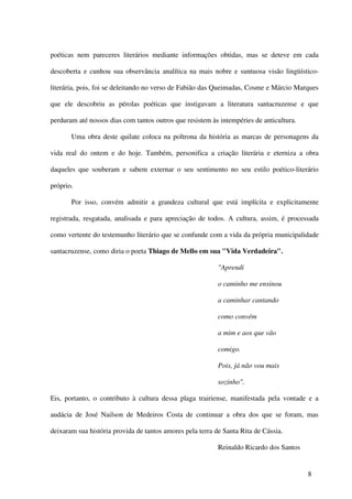 poéticas nem pareceres literários mediante informações obtidas, mas se deteve em cada

descoberta e cunhou sua observância analítica na mais nobre e suntuosa visão lingüístico-

literária, pois, foi se deleitando no verso de Fabião das Queimadas, Cosme e Márcio Marques

que ele descobriu as pérolas poéticas que instigavam a literatura santacruzense e que

perduram até nossos dias com tantos outros que resistem às intempéries de anticultura.

       Uma obra deste quilate coloca na poltrona da história as marcas de personagens da

vida real do ontem e do hoje. Também, personifica a criação literária e eterniza a obra

daqueles que souberam e sabem externar o seu sentimento no seu estilo poético-literário

próprio.

       Por isso, convém admitir a grandeza cultural que está implícita e explicitamente

registrada, resgatada, analisada e para apreciação de todos. A cultura, assim, é processada

como vertente do testemunho literário que se confunde com a vida da própria municipalidade

santacruzense, como diria o poeta Thiago de Mello em sua "Vida Verdadeira".

                                                           "Aprendi

                                                           o caminho me ensinou

                                                           a caminhar cantando

                                                           como convém

                                                           a mim e aos que vão

                                                           comigo.

                                                           Pois, já não vou mais

                                                           sozinho".

Eis, portanto, o contributo à cultura dessa plaga trairiense, manifestada pela vontade e a

audácia de José Nailson de Medeiros Costa de continuar a obra dos que se foram, mas

deixaram sua história provida de tantos amores pela terra de Santa Rita de Cássia.

                                                           Reinaldo Ricardo dos Santos


                                                                                         8
 