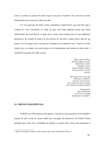 como se verifica no poema Necrófila viagem, em que o eu-poético vive, mesmo na morte,

intensamente seus corrosivos sonhos de amor.

            E é essa presença da morte, numa contradição compreensível, que mais lhe atiça a

vontade de viver. Cavalcanti, no modo de agir, está longe daqueles poetas que foram

influenciados por Lord Byron, os quais têm a morte como solução para os seus problemas;

distancia-se da vontade de morrer de um Álvares de Azevedo e muito menos foge de seu

tempo e de seu espaço reais; suas poesias, reunidas no seu primeiro livro, Viagens ao além

túmulo, são, na verdade, um convite para se viver eternamente cada minuto da vida, como é

verificável no poema Necrófila viagem:


                                                                                         Quero sentir a beleza
                                                                                      Sob sete palmos de terra,
                                                                                           Resumida a cabelos
                                                                                              Dourados e lisos,
                                                                                       Na face pálida, extática,
                                                                                       Com seu eterno e tétrico
                                                                                                       Sorriso.

                                                                                   Quero percorrer teu corpo
                                                                                        Milímetro a milímetro
                                                                                       Nas tuas curvas ósseas,
                                                                                E me alojar na caixa craniana
                                                                               Para brincar de globo da morte

                                                                                                 De quimeras.
                                                                                             Quero finalmente
                                                                                          Te sorver ao cúmulo
                                                                                      E abandonar te túmulo92.



8.1. TRISTES COINCIDÊNCIAS



            O NEST em 1992 propiciou não apenas a sintonia de nossa literatura como também a

criação de uma escola de ensino médio por um grupo de professores do Estado (fomos

partícipe desta luta) com a finalidade de preparar os alunos deste ensino para preencher as


92
     . Marcos Cavalcanti, Viagens ao além-túmulo, Natal – RN: Natal Gráfica,1999, p. 3.

                                                                                                            80
 