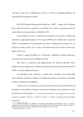 vagas que a cada ano se multiplicavam no Nest e se tornava o principal argumento dos

articuladores do fechamento do NEST.



        Em 1994 O Instituto Educacional de Santa Cruz – IESC 93 - cumpre com a finalidade

para a qual fora criado. É a primeira vez que Santa Cruz assiste a um grande número de

alunos, filhos da terra, aprovados no vestibular de 1994.

        O fato lamentável é que os santacruzenses aprovados se inscreveram em Natal para

preencher as vagas daquele campus e não as vagas do NEST, pois a batalha entre os alunos do

NEST e os articuladores do seu fechamento, que desde a inauguração era travada, teve seu

desfecho no final de 1993, com a vitória da desinteriorização dos Campi de Santa Cruz,

Macau e Nova Cruz.

        Atribui-se a perda da batalha aos “convincentes” argumentos de alguns professores

que ministravam suas aulas nessas unidades de ensino.

        Pura ironia: os professores que proporcionaram um discurso politizador nessas

unidades de ensino superior são os mesmos que amadureceram os discursos de fechamento do

NEST e das outras unidades do interior.

        As contradições entre o discurso e a prática não é, entretanto, uma exclusividade

nossa. Podemos encontrá-las também no principal movimento de renovação da literatura

brasileira, a Semana de Arte Moderna.

        A Semana deve ser vista não só como um movimento artístico, mas também como um

movimento social e político, de ataque à aristocracia e a burguesia, como verificamos no livro

de memórias de Di Cavalcanti: “(...) Eu sugeri a Paulo Prado a nossa Semana, que seria uma

semana de escândalos literários e artísticos, de meter os estribos na barriga da burguesiazinha

paulistana”94.
93
   . Se o NEST desencadeou um ambiente universitário questionador dos problemas sociais, é o IESC o
responsável por desenvolver nos estudantes do ensino médio um ambiente de estudos nunca antes verificado. As
bibliotecas estão sempre cheias e o número de escolas similares cresce a cada ano.
94
   . José de Nicola, op. cit., p. 275.

                                                                                                       81
 