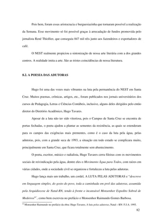 Pois bem, foram essas aristocracia e burguesiazinha que tornaram possível a realização

da Semana. Esse movimento só foi possível graças à arrecadação de fundos promovida pelo

jornalista René Thiollier, que conseguiu 847 mil réis junto aos fazendeiros e exportadores de

café.

           O NEST realmente propiciou a sintonização de nossa arte literária com a dos grandes

centros. A realidade imita a arte. São as tristes coincidências de nossa literatura.



8.2. A POESIA DAS ADUTORAS



           Hugo foi uma das vozes mais vibrantes na luta pela permanência do NEST em Santa

Cruz. Muitos poemas, crônicas, artigos, etc., foram publicados nos jornais universitários dos

cursos de Pedagogia, Letras e Ciências Contábeis, inclusive, alguns deles dirigidos pelo então

diretor do Diretório Acadêmico, Hugo Tavares.

           Apesar de a luta não ter sido vitoriosa, pois o Campus de Santa Cruz se encontra de

portas fechadas, o poeta ajudou a plantar as sementes da resistência, as quais se estenderam

para os campos das exigências mais prementes, como é o caso da luta pela água, pelas

adutoras, pois, com a grande seca de 1993, a situação em todo estado se complicara muito,

principalmente em Santa Cruz, que ficara totalmente sem abastecimento.

           O poeta, escritor, músico e radialista, Hugo Tavares cerra fileiras com os movimentos

sociais de reivindicação pela água, dentre eles o Movimento Água para Todos, com raízes em

várias cidades, onde a sociedade civil se organizou e fortaleceu a luta pelas adutoras.

           Hugo lança mais um trabalho, um cordel, A LUTA PELAS ADUTORAS e “descreve

em linguagem simples, do gosto do povo, toda a caminhada em prol das adutoras, assumida

pela Arquidiocese de Natal-RN, tendo à frente o incansável Monsenhor Expedito Sobral de

Medeiros95”, como bem escreveu no prefácio o Monsenhor Raimundo Gomes Barbosa.
95
     Monsenhor Raimundo no prefácio da obra: Hugo Tavares, A luta pelas adutoras, Natal – RN: F.J.A. 1995.

                                                                                                         82
 