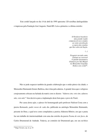 Este cordel lançado no dia 14 de abril de 1995 apresenta 120 sextilhas datilografadas

e impressas pela Fundação José Augusto, Natal-RN. Leia a primeira e a última estrofes:




                                                                             O Nordeste brasileiro
                                                                                uma grande região
                                                                         composta de nove estados
                                                                              ao vento sem direção
                                                                              a espera das esmolas
                                                                          que lhes sobre da Nação.

                                                                                              (...)

                                                                          Pesquisei em todo canto
                                                                             Galopei no carrossel
                                                                            E quando desanimava
                                                                         Chamava por São Miguel
                                                                          Ao Monsenhor Expedito
                                                                             Dedico este cordel96.




           Não se pode esquecer também da grande colaboração que o então pároco da cidade, o

Monsenhor Raimundo Gomes Barbosa, deu à luta pela adutora. A grande faixa que o religioso

corajosamente colocara na fachada da matriz com os dizeres “Adutora sim, voto sim; adutora

não, voto não!” fora decisiva para a implantação deste bem para o povo do Trairi.

           Por causa desta ação, o pároco foi homenageado pelo professor Nailson Costa com a

poesia Raimundo, padre nosso de cada dia, publicada na antologia Monsenhor Raimundo,

presente de Deus, a qual teve como compiladora a poetisa Aldenora Ribeiro, em que o poeta

faz um trabalho de intertextualidade com uma das estrofes da poesia Poema de sete faces, de

Carlos Drummond de Andrade. Todavia, ao contrário de Drummond que, em seu eu-lírico


96
     Hugo Tavares, op. cit. p. 47.

                                                                                              83
 