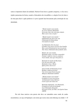 sente-se impotente diante da realidade, Nailson Costa louva a grande conquista, e o faz sem a

rigidez parnasiana da forma, usando a brincadeira dos trocadilhos e a alegria livre do ritmo e

da rima para dizer o quão poderoso é o povo quando luta bravamente pela construção de sua

identidade.



                                                   “Mundo mundo vasto mundo,
                                                   Se eu me chamasse Raimundo
                                                   Seria uma rima, não seria uma solução.
                                                   Mais vasto é meu coração.”

                                                   “Mundo mundo vasto mundo.”
                                                   O Raimundo que quero que veja
                                                   É Raimundo da Santa Igreja
                                                   Um mundo de oração.

                                                   Ave Raimundo cheio de graça
                                                   O Senhor está conosco em sua clara homilia
                                                   Mas o poeta Drummond em sua rica poesia
                                                   Não rimou o Raimundo dum profundo saber.

                                                   Mundo, tão vasto mundo,
                                                   Raimundo amigo, sacerdote, monsenhor
                                                   Pontual, confessor, sincero, professor
                                                   Vasto mundo, mais que rima pode ser.

                                                   Raimundo do mundo de Rita Santa
                                                   Cruz de nosso dia-a-dia
                                                   Raimundo, Jesus e Maria
                                                   Quão poético descrever!

                                                   Santo bordão de Raimundo de luta!
                                                   Bendita a adutora presente!
                                                   Voto sim na água benta da gente
                                                   Milagroso Raimundo também!

                                                   “Mundo mundo vasto mundo”
                                                   O mundo no verso ou na prosa
                                                   De Raimundo Gomes Barbosa
                                                   Carlos agora um relato tem.

                                                   Raimundo, Raimundo, vasto Raimundo,
                                                   O mundo de Carlos foi perdoado
                                                   E por Raimundo abençoado
                                                   Em nome do Pai, do Filho e do Espírito Santo
                                                   AMÉM.

       Por três bons motivos esta poesia não deve ser entendida como sendo de cunho

encumiástico, ou seja, de bajulação a um nome que exerce uma certa liderança na cidade: 1. O
                                                                                            84
 