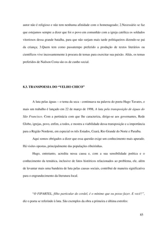 autor não é religioso e não tem nenhuma afinidade com o homenageado; 2.Necessário se faz

que estejamos sempre a dizer que foi o povo em comunhão com a igreja católica os soldados

vitoriosos dessa grande batalha, para que não surjam mais tarde politiqueiros dizendo-se pai

da criança; 3.Quem tem como passatempo preferido a produção de textos literários ou

científicos vive incessantemente à procura de temas para exercitar sua paixão. Aliás, os temas

preferidos de Nailson Costa são os de cunho social.




8.3. TRANSPOESIA DO “VELHO CHICO”



       A luta pelas águas – o tema da seca - continuava na palavra do poeta Hugo Tavares, e

mais um trabalho é lançado em 22 de março de 1998, A luta pela transposição de águas do

São Francisco. Com a pertinácia com que lhe caracteriza, dirige-se aos governantes, Rede

Globo, igrejas, povo, enfim, a todos, e mostra a viabilidade dessa transposição e a importância

para a Região Nordeste, em especial os três Estados, Ceará, Rio Grande do Norte e Paraíba.

       Aqui somos obrigados a dizer que essa questão exige um conhecimento mais apurado.

Há visões opostas, principalmente das populações ribeirinhas.

       Hugo, entretanto, acredita nessa causa e, com a sua sensibilidade poética e o

conhecimento da temática, inclusive de fatos históricos relacionados ao problema, ele, além

de levantar mais uma bandeira de luta pelas causas sociais, contribui de maneira significativa

para o engrandecimento da literatura local.




       “O FIPARTEL, filho particular do cordel, é o mínimo que eu posso fazer. E você?”,

diz o poeta se referindo à luta. São exemplos da obra a primeira e última estrofes:



                                                                                           85
 