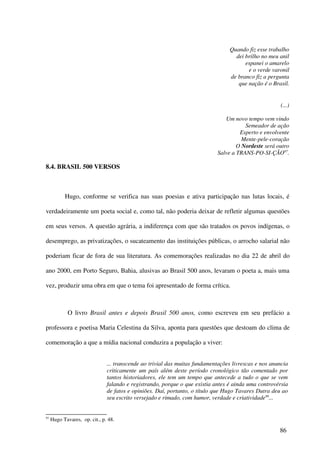 Quando fiz esse trabalho
                                                                                   dei brilho no meu anil
                                                                                       espanei o amarelo
                                                                                        e o verde varonil
                                                                                 de branco fiz a pergunta
                                                                                    que nação é o Brasil.


                                                                                                       (...)

                                                                               Um novo tempo vem vindo
                                                                                       Semeador de ação
                                                                                     Esperto e envolvente
                                                                                      Mente-pele-coração
                                                                                    O Nordeste será outro
                                                                            Salve a TRANS-PO-SI-ÇÃO97.

8.4. BRASIL 500 VERSOS



           Hugo, conforme se verifica nas suas poesias e ativa participação nas lutas locais, é

verdadeiramente um poeta social e, como tal, não poderia deixar de refletir algumas questões

em seus versos. A questão agrária, a indiferença com que são tratados os povos indígenas, o

desemprego, as privatizações, o sucateamento das instituições públicas, o arrocho salarial não

poderiam ficar de fora de sua literatura. As comemorações realizadas no dia 22 de abril do

ano 2000, em Porto Seguro, Bahia, alusivas ao Brasil 500 anos, levaram o poeta a, mais uma

vez, produzir uma obra em que o tema foi apresentado de forma crítica.



             O livro Brasil antes e depois Brasil 500 anos, como escreveu em seu prefácio a

professora e poetisa Maria Celestina da Silva, aponta para questões que destoam do clima de

comemoração a que a mídia nacional conduzira a população a viver:


                               ... transcende ao trivial das muitas fundamentações livrescas e nos anuncia
                               criticamente um país além deste período cronológico tão comentado por
                               tantos historiadores, ele tem um tempo que antecede a tudo o que se vem
                               falando e registrando, porque o que existia antes é ainda uma controvérsia
                               de fatos e opiniões. Daí, portanto, o título que Hugo Tavares Dutra deu ao
                               seu escrito versejado e rimado, com humor, verdade e criatividade98...


97
     Hugo Tavares, op. cit., p. 48.

                                                                                                      86
 